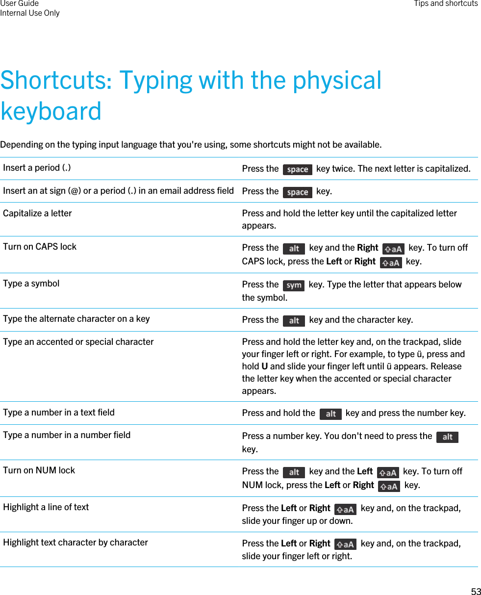 Shortcuts: Typing with the physical keyboardDepending on the typing input language that you&apos;re using, some shortcuts might not be available.Insert a period (.) Press the    key twice. The next letter is capitalized.Insert an at sign (@) or a period (.) in an email address field Press the    key.Capitalize a letter Press and hold the letter key until the capitalized letter appears.Turn on CAPS lock Press the    key and the Right    key. To turn off CAPS lock, press the Left or Right    key.Type a symbol Press the    key. Type the letter that appears below the symbol.Type the alternate character on a key Press the    key and the character key.Type an accented or special character Press and hold the letter key and, on the trackpad, slide your finger left or right. For example, to type ü, press and hold U and slide your finger left until ü appears. Release the letter key when the accented or special character appears.Type a number in a text field Press and hold the    key and press the number key.Type a number in a number field Press a number key. You don&apos;t need to press the key.Turn on NUM lock Press the    key and the Left    key. To turn off NUM lock, press the Left or Right    key.Highlight a line of text Press the Left or Right    key and, on the trackpad, slide your finger up or down.Highlight text character by character Press the Left or Right    key and, on the trackpad, slide your finger left or right.User GuideInternal Use Only Tips and shortcuts53 