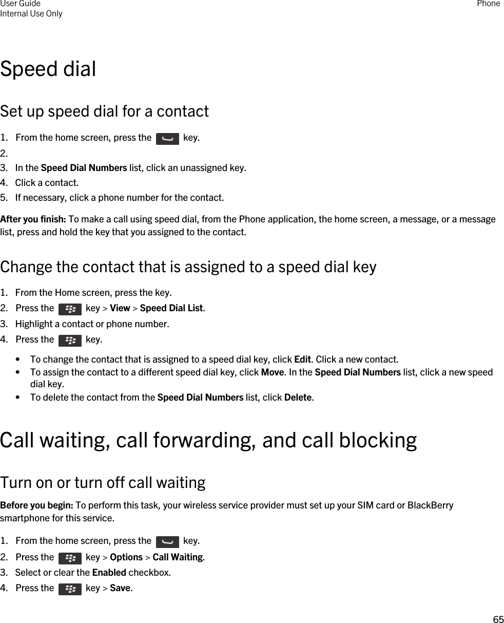Speed dialSet up speed dial for a contact1.  From the home screen, press the    key. 2.3. In the Speed Dial Numbers list, click an unassigned key.4. Click a contact.5. If necessary, click a phone number for the contact.After you finish: To make a call using speed dial, from the Phone application, the home screen, a message, or a message list, press and hold the key that you assigned to the contact.Change the contact that is assigned to a speed dial key1. From the Home screen, press the key.2.  Press the    key &gt; View &gt; Speed Dial List. 3. Highlight a contact or phone number.4.  Press the    key. • To change the contact that is assigned to a speed dial key, click Edit. Click a new contact.• To assign the contact to a different speed dial key, click Move. In the Speed Dial Numbers list, click a new speed dial key.• To delete the contact from the Speed Dial Numbers list, click Delete.Call waiting, call forwarding, and call blockingTurn on or turn off call waitingBefore you begin: To perform this task, your wireless service provider must set up your SIM card or BlackBerry smartphone for this service.1.  From the home screen, press the    key. 2.  Press the    key &gt; Options &gt; Call Waiting.3. Select or clear the Enabled checkbox.4.  Press the    key &gt; Save. User GuideInternal Use Only Phone65 