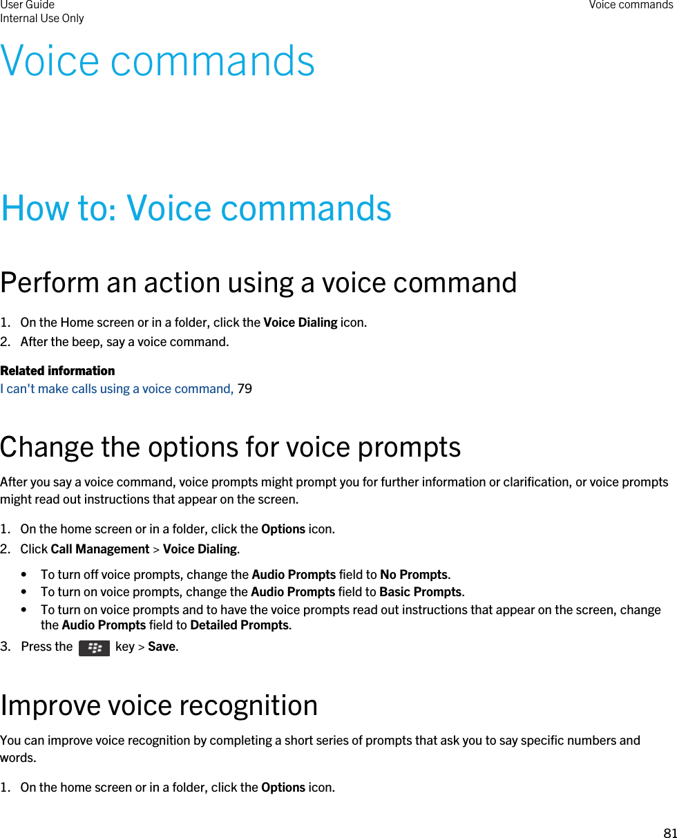 Voice commandsHow to: Voice commandsPerform an action using a voice command1. On the Home screen or in a folder, click the Voice Dialing icon.2. After the beep, say a voice command.Related informationI can&apos;t make calls using a voice command, 79 Change the options for voice promptsAfter you say a voice command, voice prompts might prompt you for further information or clarification, or voice prompts might read out instructions that appear on the screen.1. On the home screen or in a folder, click the Options icon.2. Click Call Management &gt; Voice Dialing.• To turn off voice prompts, change the Audio Prompts field to No Prompts.• To turn on voice prompts, change the Audio Prompts field to Basic Prompts.• To turn on voice prompts and to have the voice prompts read out instructions that appear on the screen, change the Audio Prompts field to Detailed Prompts.3.  Press the    key &gt; Save. Improve voice recognitionYou can improve voice recognition by completing a short series of prompts that ask you to say specific numbers and words.1. On the home screen or in a folder, click the Options icon.User GuideInternal Use Only Voice commands81 