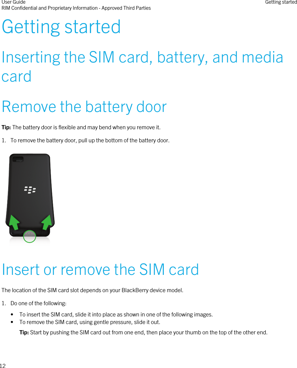 Getting startedInserting the SIM card, battery, and mediacardRemove the battery doorTip: The battery door is flexible and may bend when you remove it.1. To remove the battery door, pull up the bottom of the battery door. Insert or remove the SIM cardThe location of the SIM card slot depends on your BlackBerry device model.1. Do one of the following:• To insert the SIM card, slide it into place as shown in one of the following images.• To remove the SIM card, using gentle pressure, slide it out.Tip: Start by pushing the SIM card out from one end, then place your thumb on the top of the other end. User GuideRIM Confidential and Proprietary Information - Approved Third Parties Getting started12