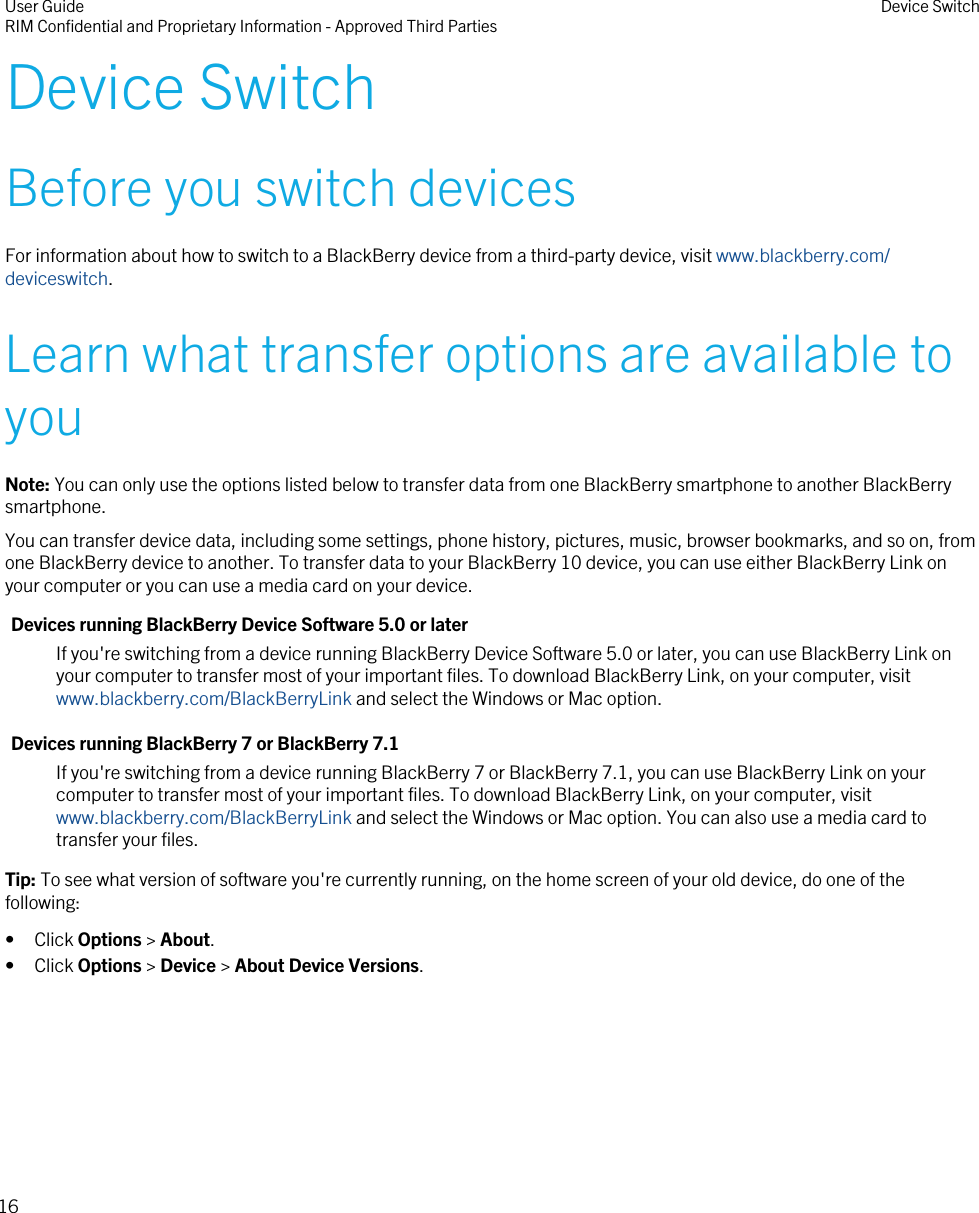 Device SwitchBefore you switch devicesFor information about how to switch to a BlackBerry device from a third-party device, visit www.blackberry.com/deviceswitch.Learn what transfer options are available toyouNote: You can only use the options listed below to transfer data from one BlackBerry smartphone to another BlackBerrysmartphone.You can transfer device data, including some settings, phone history, pictures, music, browser bookmarks, and so on, fromone BlackBerry device to another. To transfer data to your BlackBerry 10 device, you can use either BlackBerry Link onyour computer or you can use a media card on your device.Devices running BlackBerry Device Software 5.0 or laterIf you&apos;re switching from a device running BlackBerry Device Software 5.0 or later, you can use BlackBerry Link onyour computer to transfer most of your important files. To download BlackBerry Link, on your computer, visit www.blackberry.com/BlackBerryLink and select the Windows or Mac option.Devices running BlackBerry 7 or BlackBerry 7.1If you&apos;re switching from a device running BlackBerry 7 or BlackBerry 7.1, you can use BlackBerry Link on yourcomputer to transfer most of your important files. To download BlackBerry Link, on your computer, visit www.blackberry.com/BlackBerryLink and select the Windows or Mac option. You can also use a media card totransfer your files.Tip: To see what version of software you&apos;re currently running, on the home screen of your old device, do one of thefollowing:• Click Options &gt; About.• Click Options &gt; Device &gt; About Device Versions.User GuideRIM Confidential and Proprietary Information - Approved Third Parties Device Switch16
