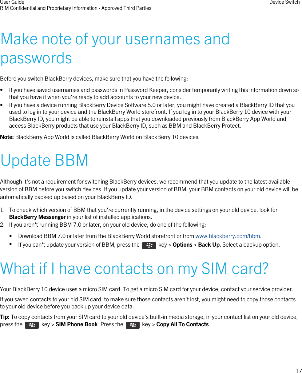 Make note of your usernames andpasswordsBefore you switch BlackBerry devices, make sure that you have the following:• If you have saved usernames and passwords in Password Keeper, consider temporarily writing this information down sothat you have it when you&apos;re ready to add accounts to your new device.• If you have a device running BlackBerry Device Software 5.0 or later, you might have created a BlackBerry ID that youused to log in to your device and the BlackBerry World storefront. If you log in to your BlackBerry 10 device with yourBlackBerry ID, you might be able to reinstall apps that you downloaded previously from BlackBerry App World andaccess BlackBerry products that use your BlackBerry ID, such as BBM and BlackBerry Protect.Note: BlackBerry App World is called BlackBerry World on BlackBerry 10 devices.Update BBMAlthough it&apos;s not a requirement for switching BlackBerry devices, we recommend that you update to the latest availableversion of BBM before you switch devices. If you update your version of BBM, your BBM contacts on your old device will beautomatically backed up based on your BlackBerry ID.1. To check which version of BBM that you&apos;re currently running, in the device settings on your old device, look forBlackBerry Messenger in your list of installed applications.2. If you aren&apos;t running BBM 7.0 or later, on your old device, do one of the following:• Download BBM 7.0 or later from the BlackBerry World storefront or from www.blackberry.com/bbm.•If you can&apos;t update your version of BBM, press the    key &gt; Options &gt; Back Up. Select a backup option.What if I have contacts on my SIM card?Your BlackBerry 10 device uses a micro SIM card. To get a micro SIM card for your device, contact your service provider.If you saved contacts to your old SIM card, to make sure those contacts aren&apos;t lost, you might need to copy those contactsto your old device before you back up your device data.Tip: To copy contacts from your SIM card to your old device&apos;s built-in media storage, in your contact list on your old device,press the    key &gt; SIM Phone Book. Press the    key &gt; Copy All To Contacts.User GuideRIM Confidential and Proprietary Information - Approved Third Parties Device Switch17