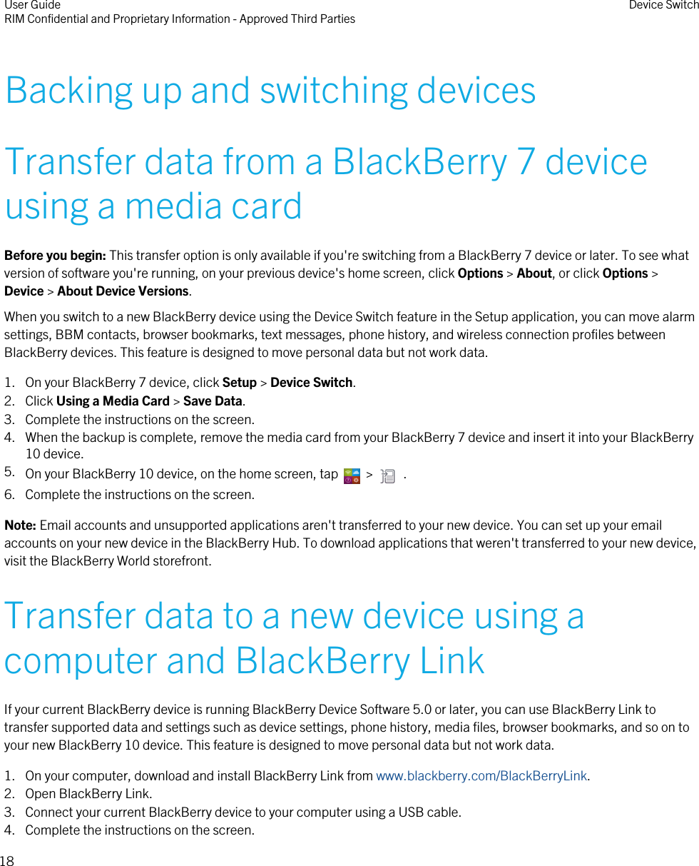 Backing up and switching devicesTransfer data from a BlackBerry 7 deviceusing a media cardBefore you begin: This transfer option is only available if you&apos;re switching from a BlackBerry 7 device or later. To see whatversion of software you&apos;re running, on your previous device&apos;s home screen, click Options &gt; About, or click Options &gt;Device &gt; About Device Versions.When you switch to a new BlackBerry device using the Device Switch feature in the Setup application, you can move alarmsettings, BBM contacts, browser bookmarks, text messages, phone history, and wireless connection profiles betweenBlackBerry devices. This feature is designed to move personal data but not work data.1. On your BlackBerry 7 device, click Setup &gt; Device Switch.2. Click Using a Media Card &gt; Save Data.3. Complete the instructions on the screen.4. When the backup is complete, remove the media card from your BlackBerry 7 device and insert it into your BlackBerry10 device.5. On your BlackBerry 10 device, on the home screen, tap    &gt;    .6. Complete the instructions on the screen.Note: Email accounts and unsupported applications aren&apos;t transferred to your new device. You can set up your emailaccounts on your new device in the BlackBerry Hub. To download applications that weren&apos;t transferred to your new device,visit the BlackBerry World storefront.Transfer data to a new device using acomputer and BlackBerry LinkIf your current BlackBerry device is running BlackBerry Device Software 5.0 or later, you can use BlackBerry Link totransfer supported data and settings such as device settings, phone history, media files, browser bookmarks, and so on toyour new BlackBerry 10 device. This feature is designed to move personal data but not work data.1. On your computer, download and install BlackBerry Link from www.blackberry.com/BlackBerryLink.2. Open BlackBerry Link.3. Connect your current BlackBerry device to your computer using a USB cable.4. Complete the instructions on the screen.User GuideRIM Confidential and Proprietary Information - Approved Third Parties Device Switch18
