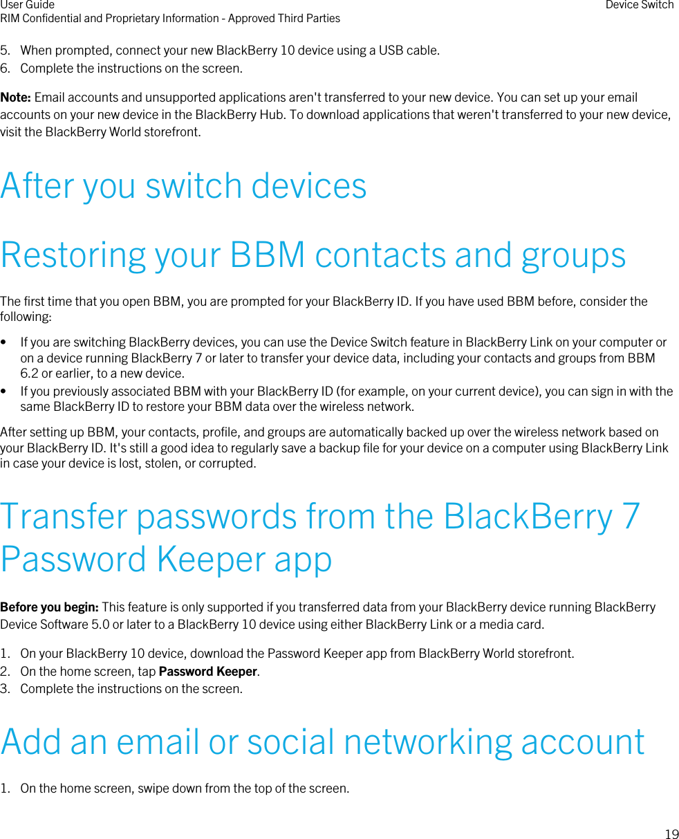 5. When prompted, connect your new BlackBerry 10 device using a USB cable.6. Complete the instructions on the screen.Note: Email accounts and unsupported applications aren&apos;t transferred to your new device. You can set up your emailaccounts on your new device in the BlackBerry Hub. To download applications that weren&apos;t transferred to your new device,visit the BlackBerry World storefront.After you switch devicesRestoring your BBM contacts and groupsThe first time that you open BBM, you are prompted for your BlackBerry ID. If you have used BBM before, consider thefollowing:• If you are switching BlackBerry devices, you can use the Device Switch feature in BlackBerry Link on your computer oron a device running BlackBerry 7 or later to transfer your device data, including your contacts and groups from BBM6.2 or earlier, to a new device.• If you previously associated BBM with your BlackBerry ID (for example, on your current device), you can sign in with thesame BlackBerry ID to restore your BBM data over the wireless network.After setting up BBM, your contacts, profile, and groups are automatically backed up over the wireless network based onyour BlackBerry ID. It&apos;s still a good idea to regularly save a backup file for your device on a computer using BlackBerry Linkin case your device is lost, stolen, or corrupted.Transfer passwords from the BlackBerry 7Password Keeper appBefore you begin: This feature is only supported if you transferred data from your BlackBerry device running BlackBerryDevice Software 5.0 or later to a BlackBerry 10 device using either BlackBerry Link or a media card.1. On your BlackBerry 10 device, download the Password Keeper app from BlackBerry World storefront.2. On the home screen, tap Password Keeper.3. Complete the instructions on the screen.Add an email or social networking account1. On the home screen, swipe down from the top of the screen.User GuideRIM Confidential and Proprietary Information - Approved Third Parties Device Switch19