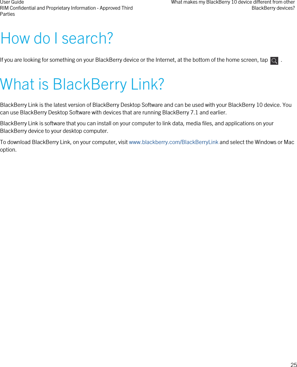 How do I search?If you are looking for something on your BlackBerry device or the Internet, at the bottom of the home screen, tap    .What is BlackBerry Link?BlackBerry Link is the latest version of BlackBerry Desktop Software and can be used with your BlackBerry 10 device. Youcan use BlackBerry Desktop Software with devices that are running BlackBerry 7.1 and earlier.BlackBerry Link is software that you can install on your computer to link data, media files, and applications on yourBlackBerry device to your desktop computer.To download BlackBerry Link, on your computer, visit www.blackberry.com/BlackBerryLink and select the Windows or Macoption.User GuideRIM Confidential and Proprietary Information - Approved ThirdPartiesWhat makes my BlackBerry 10 device different from otherBlackBerry devices?25