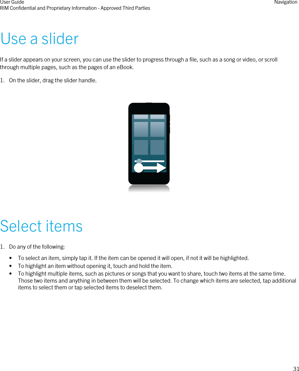 Use a sliderIf a slider appears on your screen, you can use the slider to progress through a file, such as a song or video, or scrollthrough multiple pages, such as the pages of an eBook.1. On the slider, drag the slider handle.  Select items1. Do any of the following:• To select an item, simply tap it. If the item can be opened it will open, if not it will be highlighted.• To highlight an item without opening it, touch and hold the item.• To highlight multiple items, such as pictures or songs that you want to share, touch two items at the same time.Those two items and anything in between them will be selected. To change which items are selected, tap additionalitems to select them or tap selected items to deselect them.User GuideRIM Confidential and Proprietary Information - Approved Third Parties Navigation31