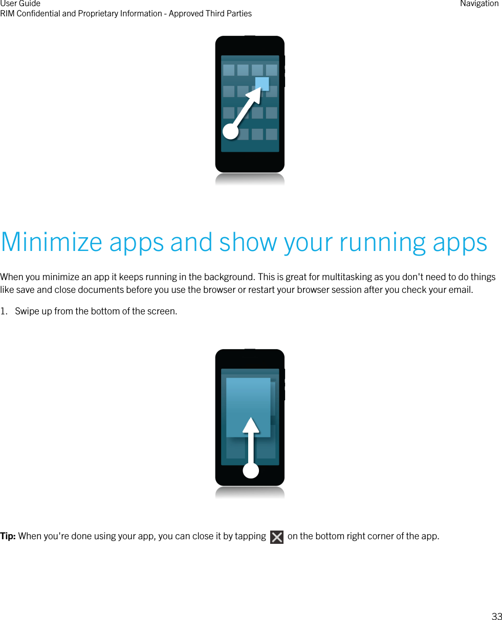  Minimize apps and show your running appsWhen you minimize an app it keeps running in the background. This is great for multitasking as you don&apos;t need to do thingslike save and close documents before you use the browser or restart your browser session after you check your email.1. Swipe up from the bottom of the screen.  Tip: When you&apos;re done using your app, you can close it by tapping    on the bottom right corner of the app.User GuideRIM Confidential and Proprietary Information - Approved Third Parties Navigation33