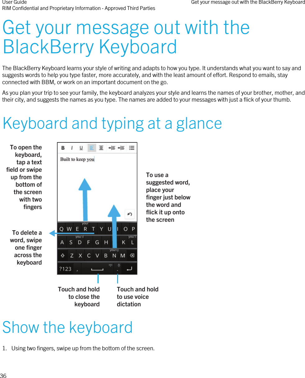 Get your message out with theBlackBerry KeyboardThe BlackBerry Keyboard learns your style of writing and adapts to how you type. It understands what you want to say andsuggests words to help you type faster, more accurately, and with the least amount of effort. Respond to emails, stayconnected with BBM, or work on an important document on the go.As you plan your trip to see your family, the keyboard analyzes your style and learns the names of your brother, mother, andtheir city, and suggests the names as you type. The names are added to your messages with just a flick of your thumb.Keyboard and typing at a glance Show the keyboard1. Using two fingers, swipe up from the bottom of the screen.User GuideRIM Confidential and Proprietary Information - Approved Third Parties Get your message out with the BlackBerry Keyboard36