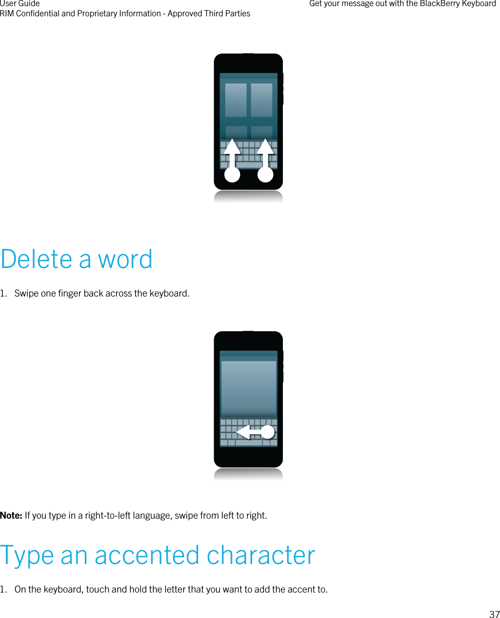   Delete a word1. Swipe one finger back across the keyboard.  Note: If you type in a right-to-left language, swipe from left to right.Type an accented character1. On the keyboard, touch and hold the letter that you want to add the accent to.User GuideRIM Confidential and Proprietary Information - Approved Third Parties Get your message out with the BlackBerry Keyboard37