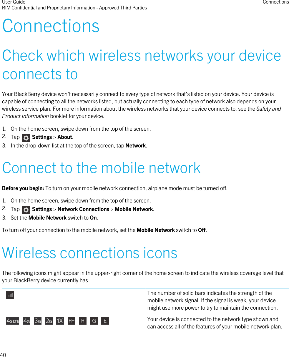 ConnectionsCheck which wireless networks your deviceconnects toYour BlackBerry device won&apos;t necessarily connect to every type of network that&apos;s listed on your device. Your device iscapable of connecting to all the networks listed, but actually connecting to each type of network also depends on yourwireless service plan. For more information about the wireless networks that your device connects to, see the Safety andProduct Information booklet for your device.1. On the home screen, swipe down from the top of the screen.2. Tap   Settings &gt; About.3. In the drop-down list at the top of the screen, tap Network.Connect to the mobile networkBefore you begin: To turn on your mobile network connection, airplane mode must be turned off.1. On the home screen, swipe down from the top of the screen.2. Tap    Settings &gt; Network Connections &gt; Mobile Network.3. Set the Mobile Network switch to On.To turn off your connection to the mobile network, set the Mobile Network switch to Off.Wireless connections iconsThe following icons might appear in the upper-right corner of the home screen to indicate the wireless coverage level thatyour BlackBerry device currently has. The number of solid bars indicates the strength of themobile network signal. If the signal is weak, your devicemight use more power to try to maintain the connection.                  Your device is connected to the network type shown andcan access all of the features of your mobile network plan.User GuideRIM Confidential and Proprietary Information - Approved Third Parties Connections40