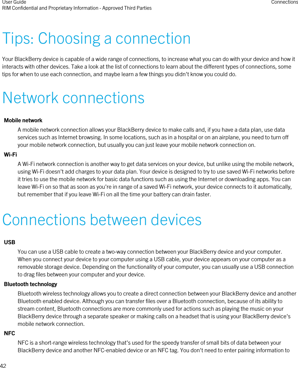 Tips: Choosing a connectionYour BlackBerry device is capable of a wide range of connections, to increase what you can do with your device and how itinteracts with other devices. Take a look at the list of connections to learn about the different types of connections, sometips for when to use each connection, and maybe learn a few things you didn&apos;t know you could do.Network connectionsMobile networkA mobile network connection allows your BlackBerry device to make calls and, if you have a data plan, use dataservices such as Internet browsing. In some locations, such as in a hospital or on an airplane, you need to turn offyour mobile network connection, but usually you can just leave your mobile network connection on.Wi-FiA Wi-Fi network connection is another way to get data services on your device, but unlike using the mobile network,using Wi-Fi doesn&apos;t add charges to your data plan. Your device is designed to try to use saved Wi-Fi networks beforeit tries to use the mobile network for basic data functions such as using the Internet or downloading apps. You canleave Wi-Fi on so that as soon as you&apos;re in range of a saved Wi-Fi network, your device connects to it automatically,but remember that if you leave Wi-Fi on all the time your battery can drain faster.Connections between devicesUSBYou can use a USB cable to create a two-way connection between your BlackBerry device and your computer.When you connect your device to your computer using a USB cable, your device appears on your computer as aremovable storage device. Depending on the functionality of your computer, you can usually use a USB connectionto drag files between your computer and your device.Bluetooth technologyBluetooth wireless technology allows you to create a direct connection between your BlackBerry device and anotherBluetooth enabled device. Although you can transfer files over a Bluetooth connection, because of its ability tostream content, Bluetooth connections are more commonly used for actions such as playing the music on yourBlackBerry device through a separate speaker or making calls on a headset that is using your BlackBerry device&apos;smobile network connection.NFCNFC is a short-range wireless technology that&apos;s used for the speedy transfer of small bits of data between yourBlackBerry device and another NFC-enabled device or an NFC tag. You don&apos;t need to enter pairing information toUser GuideRIM Confidential and Proprietary Information - Approved Third Parties Connections42