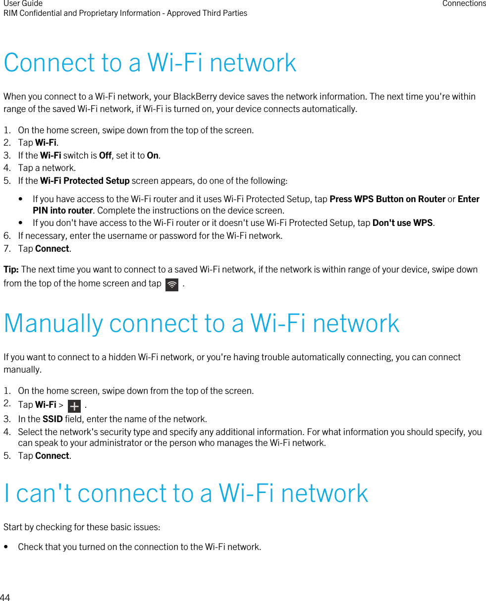 Connect to a Wi-Fi networkWhen you connect to a Wi-Fi network, your BlackBerry device saves the network information. The next time you&apos;re withinrange of the saved Wi-Fi network, if Wi-Fi is turned on, your device connects automatically.1. On the home screen, swipe down from the top of the screen.2. Tap Wi-Fi.3. If the Wi-Fi switch is Off, set it to On.4. Tap a network.5. If the Wi-Fi Protected Setup screen appears, do one of the following:• If you have access to the Wi-Fi router and it uses Wi-Fi Protected Setup, tap Press WPS Button on Router or EnterPIN into router. Complete the instructions on the device screen.• If you don&apos;t have access to the Wi-Fi router or it doesn&apos;t use Wi-Fi Protected Setup, tap Don&apos;t use WPS.6. If necessary, enter the username or password for the Wi-Fi network.7. Tap Connect.Tip: The next time you want to connect to a saved Wi-Fi network, if the network is within range of your device, swipe downfrom the top of the home screen and tap    .Manually connect to a Wi-Fi networkIf you want to connect to a hidden Wi-Fi network, or you&apos;re having trouble automatically connecting, you can connectmanually.1. On the home screen, swipe down from the top of the screen.2. Tap Wi-Fi &gt;    .3. In the SSID field, enter the name of the network.4. Select the network&apos;s security type and specify any additional information. For what information you should specify, youcan speak to your administrator or the person who manages the Wi-Fi network.5. Tap Connect.I can&apos;t connect to a Wi-Fi networkStart by checking for these basic issues:• Check that you turned on the connection to the Wi-Fi network.User GuideRIM Confidential and Proprietary Information - Approved Third Parties Connections44