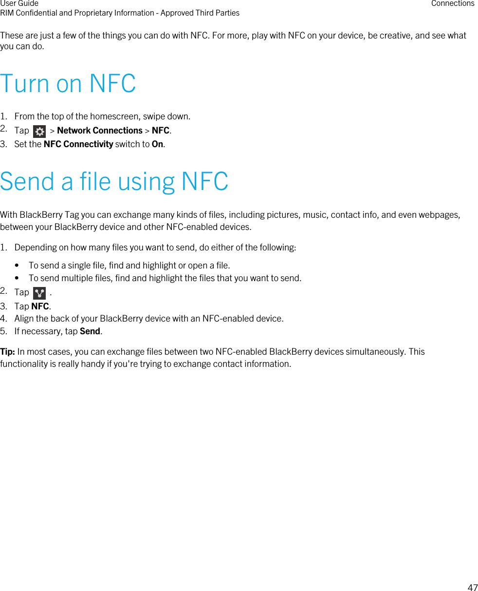 These are just a few of the things you can do with NFC. For more, play with NFC on your device, be creative, and see whatyou can do.Turn on NFC1. From the top of the homescreen, swipe down.2. Tap    &gt; Network Connections &gt; NFC.3. Set the NFC Connectivity switch to On.Send a file using NFCWith BlackBerry Tag you can exchange many kinds of files, including pictures, music, contact info, and even webpages,between your BlackBerry device and other NFC-enabled devices.1. Depending on how many files you want to send, do either of the following:• To send a single file, find and highlight or open a file.• To send multiple files, find and highlight the files that you want to send.2. Tap    .3. Tap NFC.4. Align the back of your BlackBerry device with an NFC-enabled device.5. If necessary, tap Send.Tip: In most cases, you can exchange files between two NFC-enabled BlackBerry devices simultaneously. Thisfunctionality is really handy if you&apos;re trying to exchange contact information.User GuideRIM Confidential and Proprietary Information - Approved Third Parties Connections47