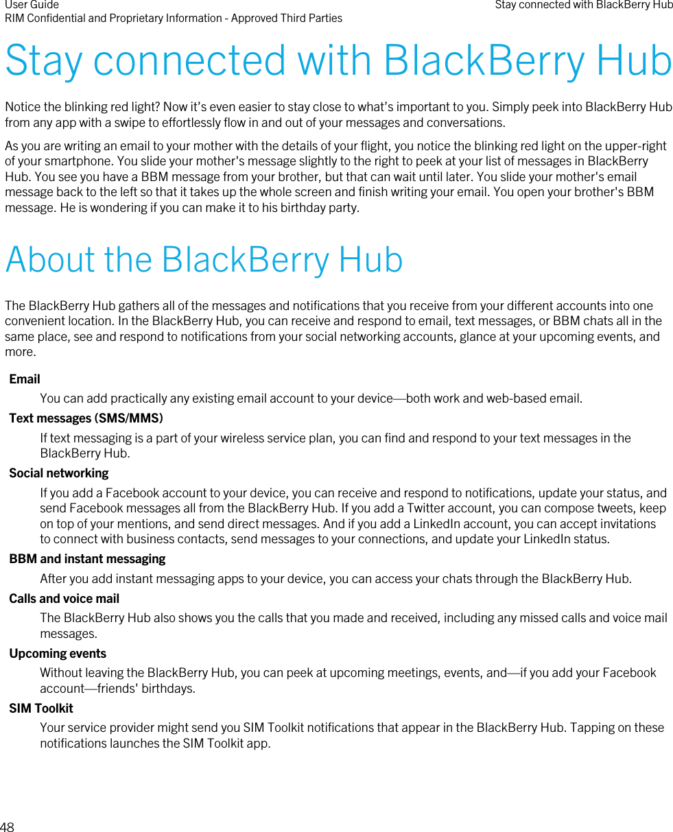 Stay connected with BlackBerry HubNotice the blinking red light? Now it’s even easier to stay close to what’s important to you. Simply peek into BlackBerry Hubfrom any app with a swipe to effortlessly flow in and out of your messages and conversations.As you are writing an email to your mother with the details of your flight, you notice the blinking red light on the upper-rightof your smartphone. You slide your mother&apos;s message slightly to the right to peek at your list of messages in BlackBerryHub. You see you have a BBM message from your brother, but that can wait until later. You slide your mother&apos;s emailmessage back to the left so that it takes up the whole screen and finish writing your email. You open your brother&apos;s BBMmessage. He is wondering if you can make it to his birthday party.About the BlackBerry HubThe BlackBerry Hub gathers all of the messages and notifications that you receive from your different accounts into oneconvenient location. In the BlackBerry Hub, you can receive and respond to email, text messages, or BBM chats all in thesame place, see and respond to notifications from your social networking accounts, glance at your upcoming events, andmore.EmailYou can add practically any existing email account to your device—both work and web-based email.Text messages (SMS/MMS)If text messaging is a part of your wireless service plan, you can find and respond to your text messages in theBlackBerry Hub.Social networkingIf you add a Facebook account to your device, you can receive and respond to notifications, update your status, andsend Facebook messages all from the BlackBerry Hub. If you add a Twitter account, you can compose tweets, keepon top of your mentions, and send direct messages. And if you add a LinkedIn account, you can accept invitationsto connect with business contacts, send messages to your connections, and update your LinkedIn status.BBM and instant messagingAfter you add instant messaging apps to your device, you can access your chats through the BlackBerry Hub.Calls and voice mailThe BlackBerry Hub also shows you the calls that you made and received, including any missed calls and voice mailmessages.Upcoming eventsWithout leaving the BlackBerry Hub, you can peek at upcoming meetings, events, and—if you add your Facebookaccount—friends&apos; birthdays.SIM ToolkitYour service provider might send you SIM Toolkit notifications that appear in the BlackBerry Hub. Tapping on thesenotifications launches the SIM Toolkit app.User GuideRIM Confidential and Proprietary Information - Approved Third Parties Stay connected with BlackBerry Hub48