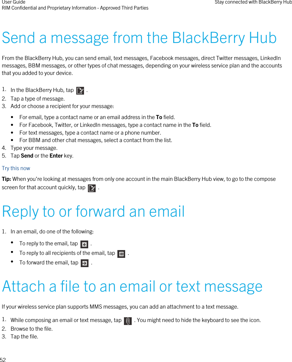 Send a message from the BlackBerry HubFrom the BlackBerry Hub, you can send email, text messages, Facebook messages, direct Twitter messages, LinkedInmessages, BBM messages, or other types of chat messages, depending on your wireless service plan and the accountsthat you added to your device.1. In the BlackBerry Hub, tap    .2. Tap a type of message.3. Add or choose a recipient for your message:• For email, type a contact name or an email address in the To field.• For Facebook, Twitter, or LinkedIn messages, type a contact name in the To field.• For text messages, type a contact name or a phone number.• For BBM and other chat messages, select a contact from the list.4. Type your message.5. Tap Send or the Enter key.Try this nowTip: When you&apos;re looking at messages from only one account in the main BlackBerry Hub view, to go to the composescreen for that account quickly, tap    .Reply to or forward an email1. In an email, do one of the following:•To reply to the email, tap    .•To reply to all recipients of the email, tap    .•To forward the email, tap    .Attach a file to an email or text messageIf your wireless service plan supports MMS messages, you can add an attachment to a text message.1. While composing an email or text message, tap    . You might need to hide the keyboard to see the icon.2. Browse to the file.3. Tap the file.User GuideRIM Confidential and Proprietary Information - Approved Third Parties Stay connected with BlackBerry Hub52