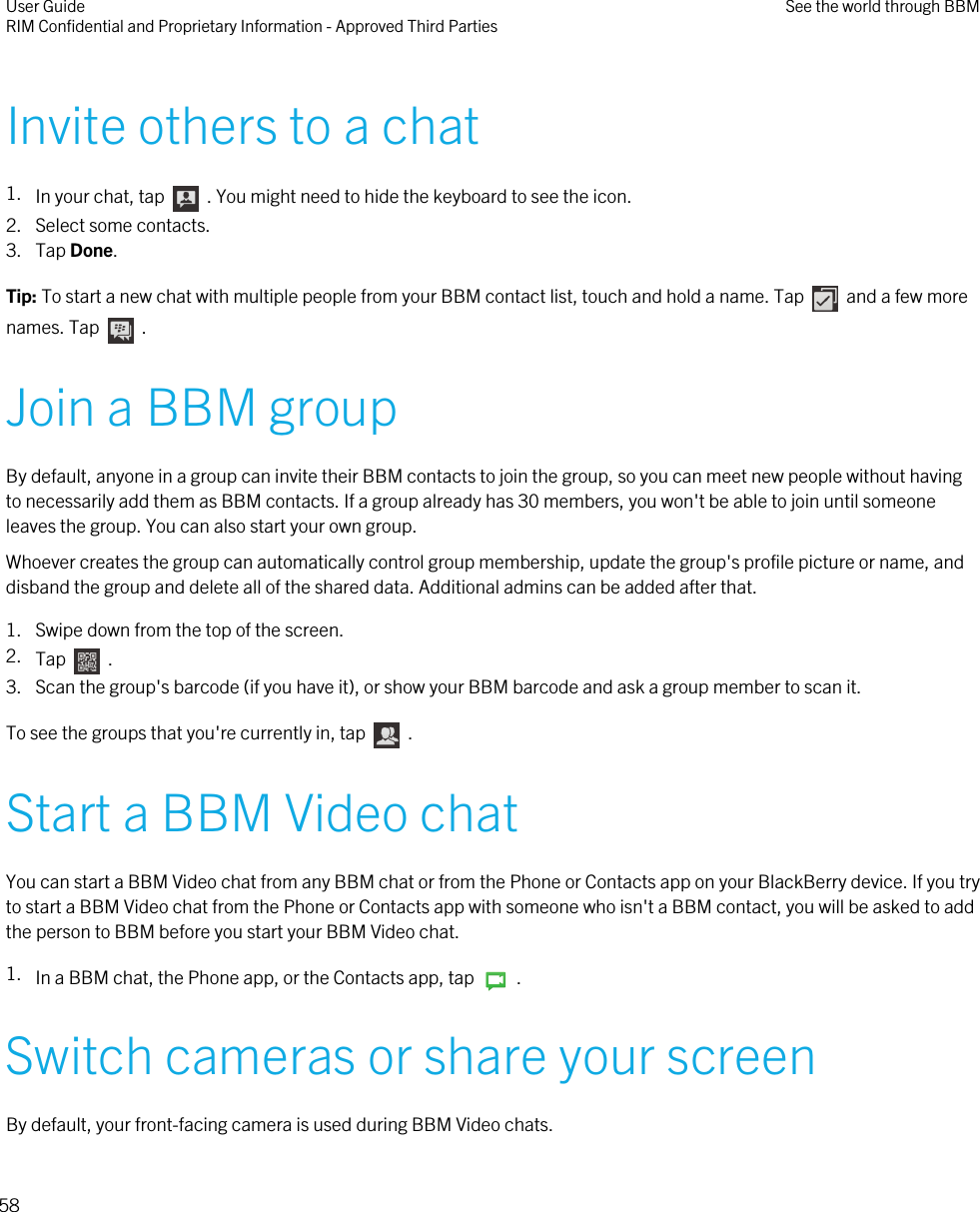 Invite others to a chat1. In your chat, tap    . You might need to hide the keyboard to see the icon.2. Select some contacts.3. Tap Done.Tip: To start a new chat with multiple people from your BBM contact list, touch and hold a name. Tap    and a few morenames. Tap    .Join a BBM groupBy default, anyone in a group can invite their BBM contacts to join the group, so you can meet new people without havingto necessarily add them as BBM contacts. If a group already has 30 members, you won&apos;t be able to join until someoneleaves the group. You can also start your own group.Whoever creates the group can automatically control group membership, update the group&apos;s profile picture or name, anddisband the group and delete all of the shared data. Additional admins can be added after that.1. Swipe down from the top of the screen.2. Tap    .3. Scan the group&apos;s barcode (if you have it), or show your BBM barcode and ask a group member to scan it.To see the groups that you&apos;re currently in, tap    .Start a BBM Video chatYou can start a BBM Video chat from any BBM chat or from the Phone or Contacts app on your BlackBerry device. If you tryto start a BBM Video chat from the Phone or Contacts app with someone who isn&apos;t a BBM contact, you will be asked to addthe person to BBM before you start your BBM Video chat.1. In a BBM chat, the Phone app, or the Contacts app, tap    .Switch cameras or share your screenBy default, your front-facing camera is used during BBM Video chats.User GuideRIM Confidential and Proprietary Information - Approved Third Parties See the world through BBM58