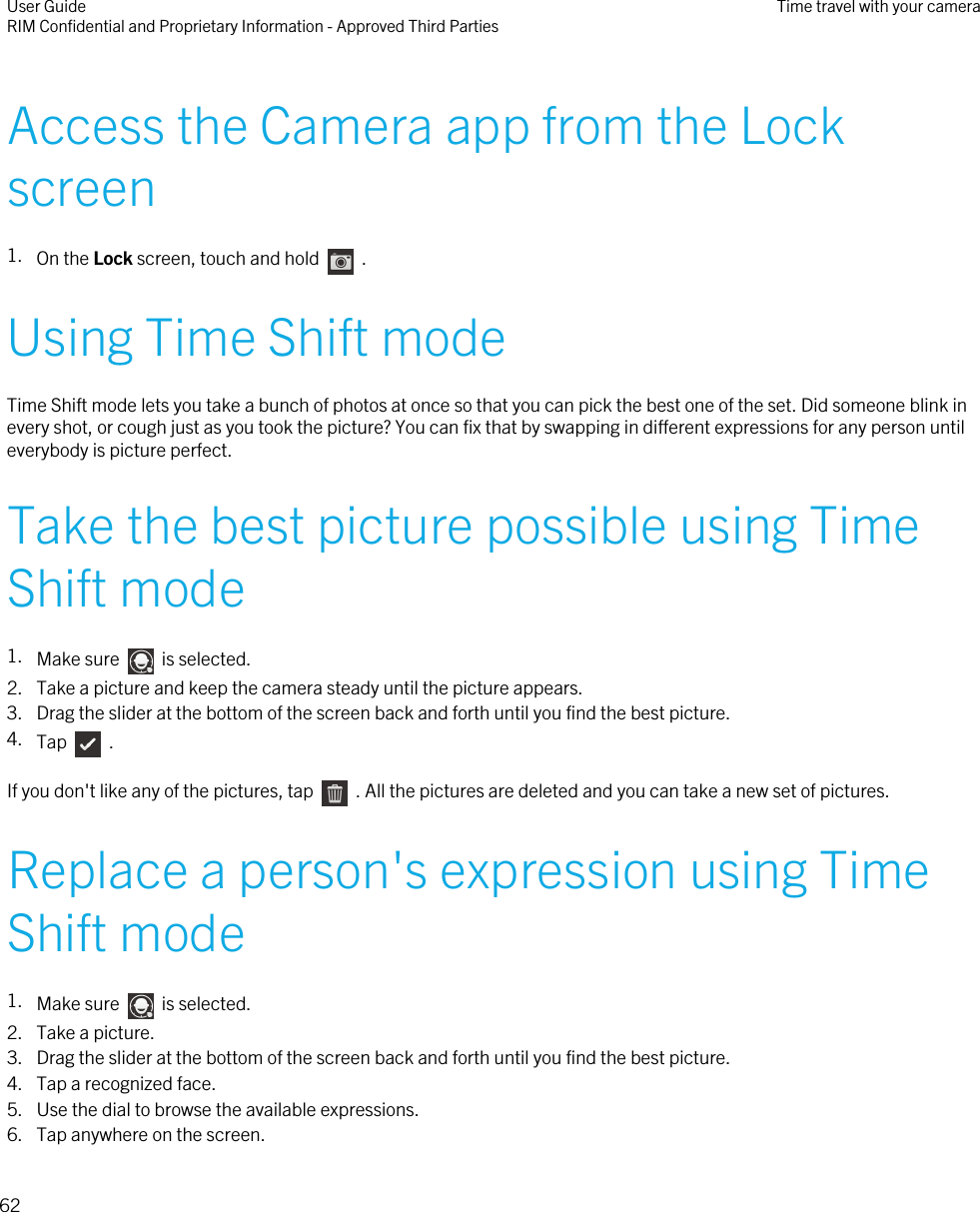 Access the Camera app from the Lockscreen1. On the Lock screen, touch and hold    .Using Time Shift modeTime Shift mode lets you take a bunch of photos at once so that you can pick the best one of the set. Did someone blink inevery shot, or cough just as you took the picture? You can fix that by swapping in different expressions for any person untileverybody is picture perfect.Take the best picture possible using TimeShift mode1. Make sure    is selected.2. Take a picture and keep the camera steady until the picture appears.3. Drag the slider at the bottom of the screen back and forth until you find the best picture.4. Tap    .If you don&apos;t like any of the pictures, tap    . All the pictures are deleted and you can take a new set of pictures.Replace a person&apos;s expression using TimeShift mode1. Make sure    is selected.2. Take a picture.3. Drag the slider at the bottom of the screen back and forth until you find the best picture.4. Tap a recognized face.5. Use the dial to browse the available expressions.6. Tap anywhere on the screen.User GuideRIM Confidential and Proprietary Information - Approved Third Parties Time travel with your camera62