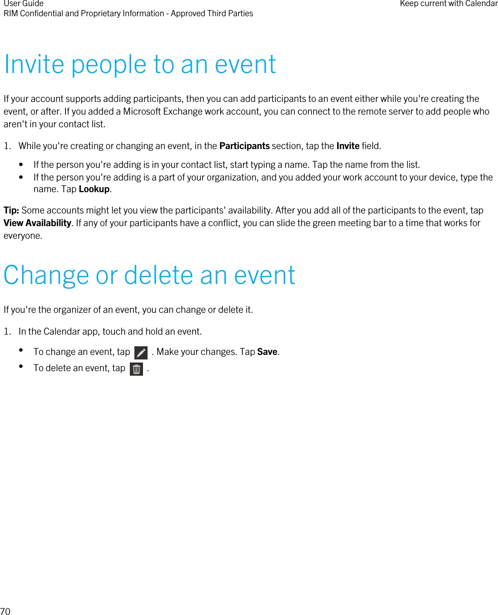 Invite people to an eventIf your account supports adding participants, then you can add participants to an event either while you&apos;re creating theevent, or after. If you added a Microsoft Exchange work account, you can connect to the remote server to add people whoaren&apos;t in your contact list.1. While you&apos;re creating or changing an event, in the Participants section, tap the Invite field.• If the person you&apos;re adding is in your contact list, start typing a name. Tap the name from the list.• If the person you&apos;re adding is a part of your organization, and you added your work account to your device, type thename. Tap Lookup.Tip: Some accounts might let you view the participants&apos; availability. After you add all of the participants to the event, tapView Availability. If any of your participants have a conflict, you can slide the green meeting bar to a time that works foreveryone.Change or delete an eventIf you&apos;re the organizer of an event, you can change or delete it.1. In the Calendar app, touch and hold an event.•To change an event, tap    . Make your changes. Tap Save.•To delete an event, tap    .User GuideRIM Confidential and Proprietary Information - Approved Third Parties Keep current with Calendar70