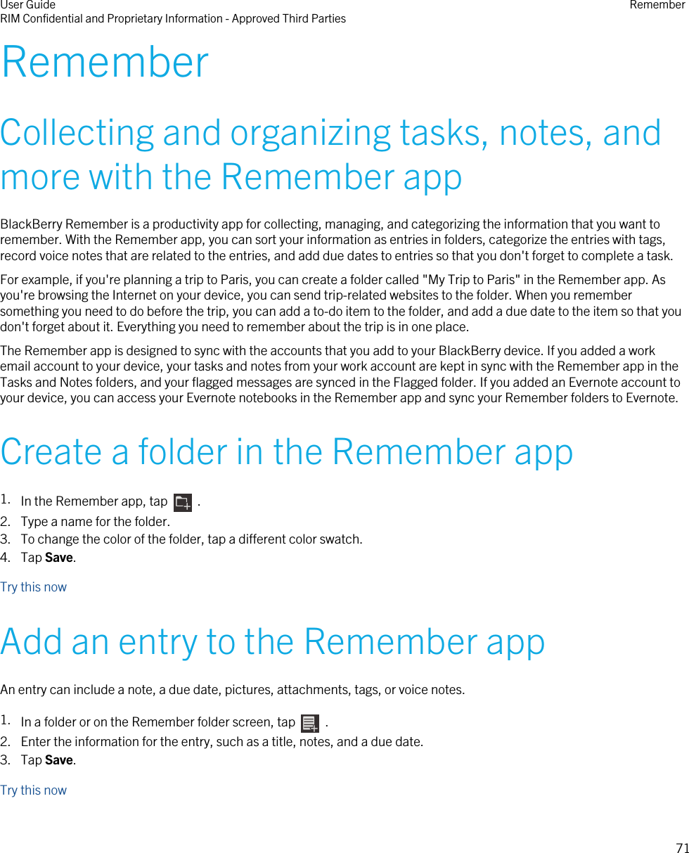 RememberCollecting and organizing tasks, notes, andmore with the Remember appBlackBerry Remember is a productivity app for collecting, managing, and categorizing the information that you want toremember. With the Remember app, you can sort your information as entries in folders, categorize the entries with tags,record voice notes that are related to the entries, and add due dates to entries so that you don&apos;t forget to complete a task.For example, if you&apos;re planning a trip to Paris, you can create a folder called &quot;My Trip to Paris&quot; in the Remember app. Asyou&apos;re browsing the Internet on your device, you can send trip-related websites to the folder. When you remembersomething you need to do before the trip, you can add a to-do item to the folder, and add a due date to the item so that youdon&apos;t forget about it. Everything you need to remember about the trip is in one place.The Remember app is designed to sync with the accounts that you add to your BlackBerry device. If you added a workemail account to your device, your tasks and notes from your work account are kept in sync with the Remember app in theTasks and Notes folders, and your flagged messages are synced in the Flagged folder. If you added an Evernote account toyour device, you can access your Evernote notebooks in the Remember app and sync your Remember folders to Evernote.Create a folder in the Remember app1. In the Remember app, tap    .2. Type a name for the folder.3. To change the color of the folder, tap a different color swatch.4. Tap Save.Try this nowAdd an entry to the Remember appAn entry can include a note, a due date, pictures, attachments, tags, or voice notes.1. In a folder or on the Remember folder screen, tap    .2. Enter the information for the entry, such as a title, notes, and a due date.3. Tap Save.Try this nowUser GuideRIM Confidential and Proprietary Information - Approved Third Parties Remember71