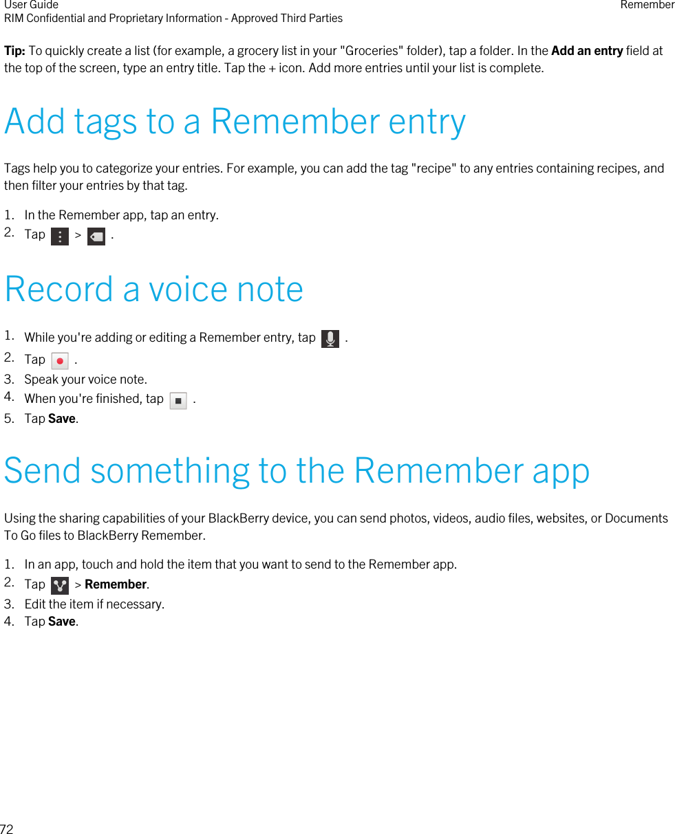 Tip: To quickly create a list (for example, a grocery list in your &quot;Groceries&quot; folder), tap a folder. In the Add an entry field atthe top of the screen, type an entry title. Tap the + icon. Add more entries until your list is complete.Add tags to a Remember entryTags help you to categorize your entries. For example, you can add the tag &quot;recipe&quot; to any entries containing recipes, andthen filter your entries by that tag.1. In the Remember app, tap an entry.2. Tap    &gt;    .Record a voice note1. While you&apos;re adding or editing a Remember entry, tap    .2. Tap    .3. Speak your voice note.4. When you&apos;re finished, tap    .5. Tap Save.Send something to the Remember appUsing the sharing capabilities of your BlackBerry device, you can send photos, videos, audio files, websites, or DocumentsTo Go files to BlackBerry Remember.1. In an app, touch and hold the item that you want to send to the Remember app.2. Tap    &gt; Remember.3. Edit the item if necessary.4. Tap Save.User GuideRIM Confidential and Proprietary Information - Approved Third Parties Remember72