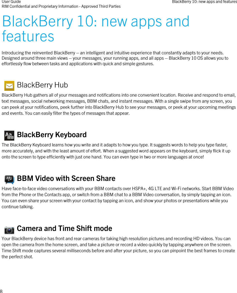 BlackBerry 10: new apps andfeaturesIntroducing the reinvented BlackBerry – an intelligent and intuitive experience that constantly adapts to your needs.Designed around three main views – your messages, your running apps, and all apps – BlackBerry 10 OS allows you toeffortlessly flow between tasks and applications with quick and simple gestures.   BlackBerry HubBlackBerry Hub gathers all of your messages and notifications into one convenient location. Receive and respond to email,text messages, social networking messages, BBM chats, and instant messages. With a single swipe from any screen, youcan peek at your notifications, peek further into BlackBerry Hub to see your messages, or peek at your upcoming meetingsand events. You can easily filter the types of messages that appear.   BlackBerry KeyboardThe BlackBerry Keyboard learns how you write and it adapts to how you type. It suggests words to help you type faster,more accurately, and with the least amount of effort. When a suggested word appears on the keyboard, simply flick it uponto the screen to type efficiently with just one hand. You can even type in two or more languages at once!   BBM Video with Screen ShareHave face-to-face video conversations with your BBM contacts over HSPA+, 4G LTE and Wi-Fi networks. Start BBM Videofrom the Phone or the Contacts app, or switch from a BBM chat to a BBM Video conversation, by simply tapping an icon.You can even share your screen with your contact by tapping an icon, and show your photos or presentations while youcontinue talking.   Camera and Time Shift modeYour BlackBerry device has front and rear cameras for taking high resolution pictures and recording HD videos. You canopen the camera from the home screen, and take a picture or record a video quickly by tapping anywhere on the screen.Time Shift mode captures several milliseconds before and after your picture, so you can pinpoint the best frames to createthe perfect shot.User GuideRIM Confidential and Proprietary Information - Approved Third Parties BlackBerry 10: new apps and features8