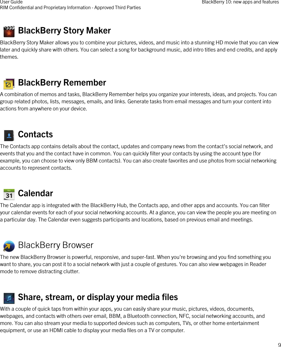    BlackBerry Story MakerBlackBerry Story Maker allows you to combine your pictures, videos, and music into a stunning HD movie that you can viewlater and quickly share with others. You can select a song for background music, add intro titles and end credits, and applythemes.   BlackBerry RememberA combination of memos and tasks, BlackBerry Remember helps you organize your interests, ideas, and projects. You cangroup related photos, lists, messages, emails, and links. Generate tasks from email messages and turn your content intoactions from anywhere on your device.  ContactsThe Contacts app contains details about the contact, updates and company news from the contact’s social network, andevents that you and the contact have in common. You can quickly filter your contacts by using the account type (forexample, you can choose to view only BBM contacts). You can also create favorites and use photos from social networkingaccounts to represent contacts.   CalendarThe Calendar app is integrated with the BlackBerry Hub, the Contacts app, and other apps and accounts. You can filteryour calendar events for each of your social networking accounts. At a glance, you can view the people you are meeting ona particular day. The Calendar even suggests participants and locations, based on previous email and meetings.   BlackBerry BrowserThe new BlackBerry Browser is powerful, responsive, and super-fast. When you&apos;re browsing and you find something youwant to share, you can post it to a social network with just a couple of gestures. You can also view webpages in Readermode to remove distracting clutter.   Share, stream, or display your media filesWith a couple of quick taps from within your apps, you can easily share your music, pictures, videos, documents,webpages, and contacts with others over email, BBM, a Bluetooth connection, NFC, social networking accounts, andmore. You can also stream your media to supported devices such as computers, TVs, or other home entertainmentequipment, or use an HDMI cable to display your media files on a TV or computer.User GuideRIM Confidential and Proprietary Information - Approved Third Parties BlackBerry 10: new apps and features9