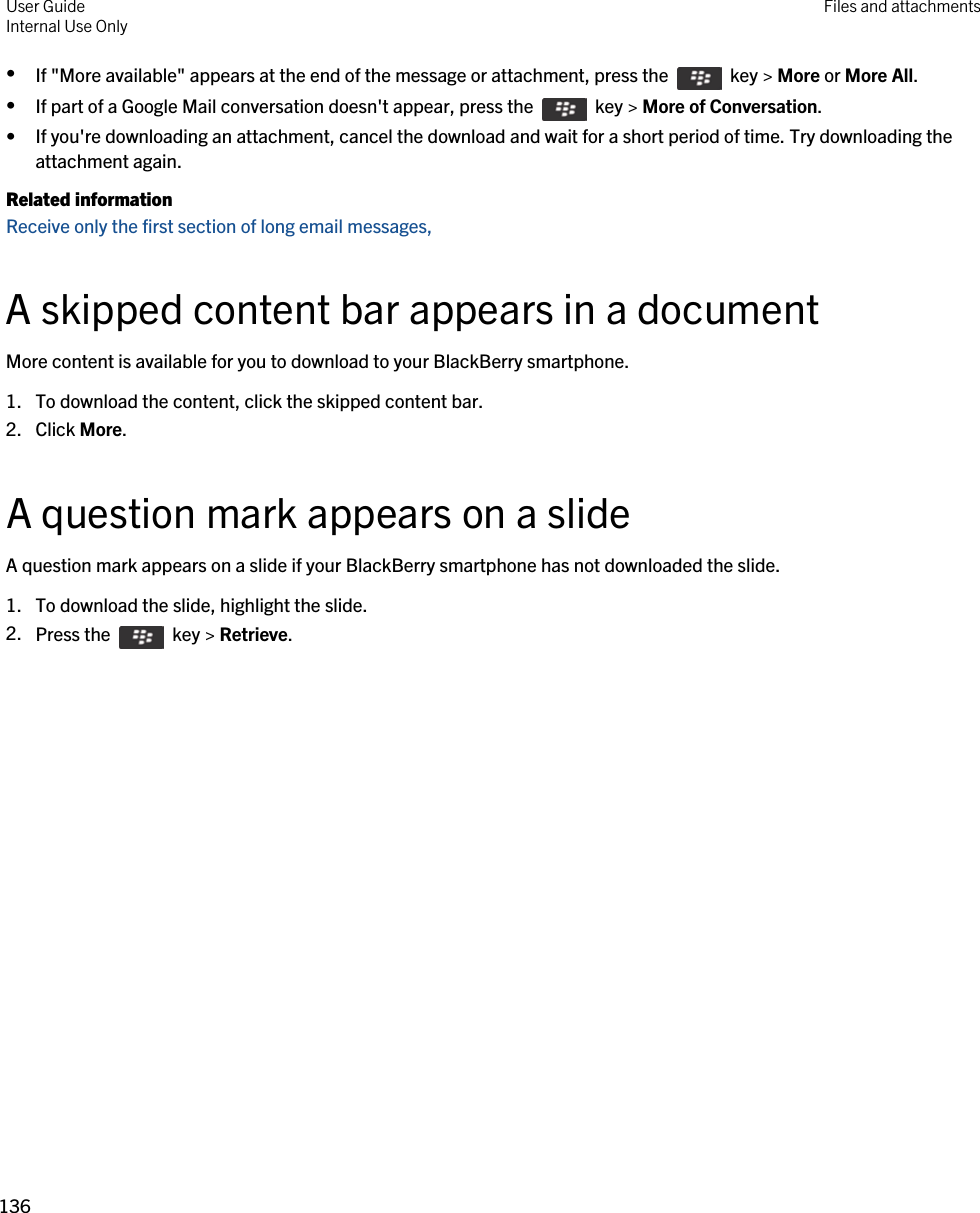 •If &quot;More available&quot; appears at the end of the message or attachment, press the    key &gt; More or More All.•If part of a Google Mail conversation doesn&apos;t appear, press the    key &gt; More of Conversation.• If you&apos;re downloading an attachment, cancel the download and wait for a short period of time. Try downloading the attachment again.Related informationReceive only the first section of long email messages, A skipped content bar appears in a documentMore content is available for you to download to your BlackBerry smartphone.1. To download the content, click the skipped content bar.2. Click More.A question mark appears on a slideA question mark appears on a slide if your BlackBerry smartphone has not downloaded the slide.1. To download the slide, highlight the slide.2. Press the    key &gt; Retrieve.User GuideInternal Use Only Files and attachments136 