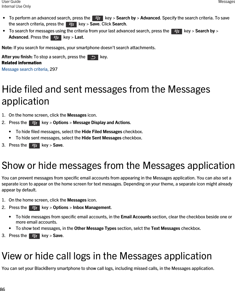  •  To perform an advanced search, press the    key &gt; Search by &gt; Advanced. Specify the search criteria. To save the search criteria, press the    key &gt; Save. Click Search. •  To search for messages using the criteria from your last advanced search, press the    key &gt; Search by &gt; Advanced. Press the    key &gt; Last.Note: If you search for messages, your smartphone doesn&apos;t search attachments.After you finish: To stop a search, press the    key.Related informationMessage search criteria, 297Hide filed and sent messages from the Messages application1. On the home screen, click the Messages icon.2.  Press the    key &gt; Options &gt; Message Display and Actions. • To hide filed messages, select the Hide Filed Messages checkbox.• To hide sent messages, select the Hide Sent Messages checkbox.3.  Press the    key &gt; Save. Show or hide messages from the Messages applicationYou can prevent messages from specific email accounts from appearing in the Messages application. You can also set a separate icon to appear on the home screen for text messages. Depending on your theme, a separate icon might already appear by default.1. On the home screen, click the Messages icon.2.  Press the    key &gt; Options &gt; Inbox Management. • To hide messages from specific email accounts, in the Email Accounts section, clear the checkbox beside one or more email accounts.• To show text messages, in the Other Message Types section, selct the Text Messages checkbox.3.  Press the    key &gt; Save. View or hide call logs in the Messages applicationYou can set your BlackBerry smartphone to show call logs, including missed calls, in the Messages application.User GuideInternal Use Only Messages86 