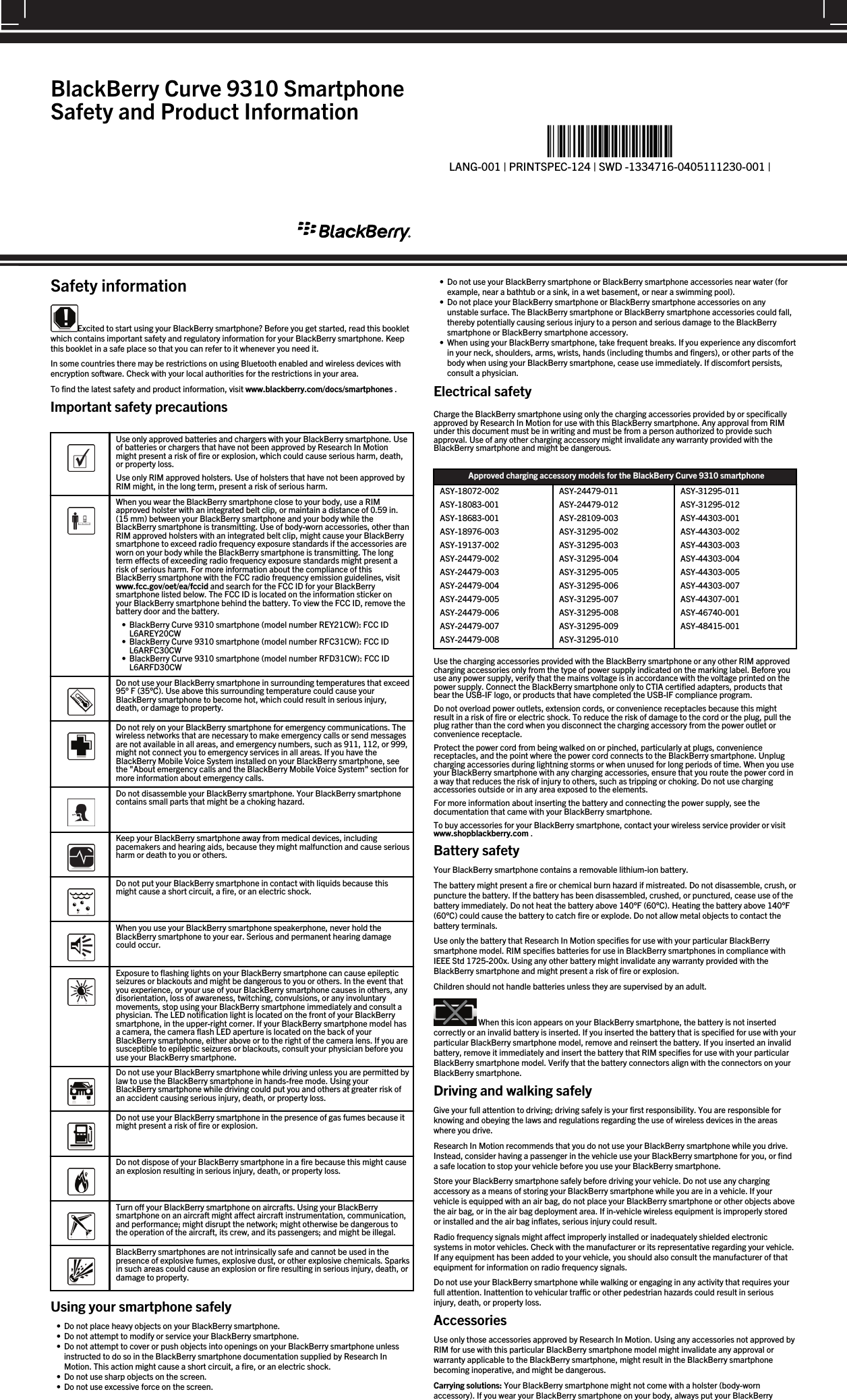 Safety informationExcited to start using your BlackBerry smartphone? Before you get started, read this bookletwhich contains important safety and regulatory information for your BlackBerry smartphone. Keepthis booklet in a safe place so that you can refer to it whenever you need it.In some countries there may be restrictions on using Bluetooth enabled and wireless devices withencryption software. Check with your local authorities for the restrictions in your area.To find the latest safety and product information, visit www.blackberry.com/docs/smartphones .Important safety precautions  Use only approved batteries and chargers with your BlackBerry smartphone. Useof batteries or chargers that have not been approved by Research In Motionmight present a risk of fire or explosion, which could cause serious harm, death,or property loss.Use only RIM approved holsters. Use of holsters that have not been approved byRIM might, in the long term, present a risk of serious harm.  When you wear the BlackBerry smartphone close to your body, use a RIMapproved holster with an integrated belt clip, or maintain a distance of 0.59 in.(15 mm) between your BlackBerry smartphone and your body while theBlackBerry smartphone is transmitting. Use of body-worn accessories, other thanRIM approved holsters with an integrated belt clip, might cause your BlackBerrysmartphone to exceed radio frequency exposure standards if the accessories areworn on your body while the BlackBerry smartphone is transmitting. The longterm effects of exceeding radio frequency exposure standards might present arisk of serious harm. For more information about the compliance of thisBlackBerry smartphone with the FCC radio frequency emission guidelines, visitwww.fcc.gov/oet/ea/fccid and search for the FCC ID for your BlackBerrysmartphone listed below. The FCC ID is located on the information sticker onyour BlackBerry smartphone behind the battery. To view the FCC ID, remove thebattery door and the battery.• BlackBerry Curve 9310 smartphone (model number REY21CW): FCC IDL6AREY20CW• BlackBerry Curve 9310 smartphone (model number RFC31CW): FCC IDL6ARFC30CW• BlackBerry Curve 9310 smartphone (model number RFD31CW): FCC IDL6ARFD30CW  Do not use your BlackBerry smartphone in surrounding temperatures that exceed95° F (35°C). Use above this surrounding temperature could cause yourBlackBerry smartphone to become hot, which could result in serious injury,death, or damage to property.  Do not rely on your BlackBerry smartphone for emergency communications. Thewireless networks that are necessary to make emergency calls or send messagesare not available in all areas, and emergency numbers, such as 911, 112, or 999,might not connect you to emergency services in all areas. If you have theBlackBerry Mobile Voice System installed on your BlackBerry smartphone, seethe &quot;About emergency calls and the BlackBerry Mobile Voice System&quot; section formore information about emergency calls.  Do not disassemble your BlackBerry smartphone. Your BlackBerry smartphonecontains small parts that might be a choking hazard.  Keep your BlackBerry smartphone away from medical devices, includingpacemakers and hearing aids, because they might malfunction and cause seriousharm or death to you or others.  Do not put your BlackBerry smartphone in contact with liquids because thismight cause a short circuit, a fire, or an electric shock.  When you use your BlackBerry smartphone speakerphone, never hold theBlackBerry smartphone to your ear. Serious and permanent hearing damagecould occur.  Exposure to flashing lights on your BlackBerry smartphone can cause epilepticseizures or blackouts and might be dangerous to you or others. In the event thatyou experience, or your use of your BlackBerry smartphone causes in others, anydisorientation, loss of awareness, twitching, convulsions, or any involuntarymovements, stop using your BlackBerry smartphone immediately and consult aphysician. The LED notification light is located on the front of your BlackBerrysmartphone, in the upper-right corner. If your BlackBerry smartphone model hasa camera, the camera flash LED aperture is located on the back of yourBlackBerry smartphone, either above or to the right of the camera lens. If you aresusceptible to epileptic seizures or blackouts, consult your physician before youuse your BlackBerry smartphone.  Do not use your BlackBerry smartphone while driving unless you are permitted bylaw to use the BlackBerry smartphone in hands-free mode. Using yourBlackBerry smartphone while driving could put you and others at greater risk ofan accident causing serious injury, death, or property loss.  Do not use your BlackBerry smartphone in the presence of gas fumes because itmight present a risk of fire or explosion.  Do not dispose of your BlackBerry smartphone in a fire because this might causean explosion resulting in serious injury, death, or property loss.  Turn off your BlackBerry smartphone on aircrafts. Using your BlackBerrysmartphone on an aircraft might affect aircraft instrumentation, communication,and performance; might disrupt the network; might otherwise be dangerous tothe operation of the aircraft, its crew, and its passengers; and might be illegal.  BlackBerry smartphones are not intrinsically safe and cannot be used in thepresence of explosive fumes, explosive dust, or other explosive chemicals. Sparksin such areas could cause an explosion or fire resulting in serious injury, death, ordamage to property.Using your smartphone safely• Do not place heavy objects on your BlackBerry smartphone.• Do not attempt to modify or service your BlackBerry smartphone.• Do not attempt to cover or push objects into openings on your BlackBerry smartphone unlessinstructed to do so in the BlackBerry smartphone documentation supplied by Research InMotion. This action might cause a short circuit, a fire, or an electric shock.• Do not use sharp objects on the screen.• Do not use excessive force on the screen.• Do not use your BlackBerry smartphone or BlackBerry smartphone accessories near water (forexample, near a bathtub or a sink, in a wet basement, or near a swimming pool).• Do not place your BlackBerry smartphone or BlackBerry smartphone accessories on anyunstable surface. The BlackBerry smartphone or BlackBerry smartphone accessories could fall,thereby potentially causing serious injury to a person and serious damage to the BlackBerrysmartphone or BlackBerry smartphone accessory.• When using your BlackBerry smartphone, take frequent breaks. If you experience any discomfortin your neck, shoulders, arms, wrists, hands (including thumbs and fingers), or other parts of thebody when using your BlackBerry smartphone, cease use immediately. If discomfort persists,consult a physician.Electrical safetyCharge the BlackBerry smartphone using only the charging accessories provided by or specificallyapproved by Research In Motion for use with this BlackBerry smartphone. Any approval from RIMunder this document must be in writing and must be from a person authorized to provide suchapproval. Use of any other charging accessory might invalidate any warranty provided with theBlackBerry smartphone and might be dangerous.Approved charging accessory models for the BlackBerry Curve 9310 smartphoneASY-18072-002ASY-18083-001ASY-18683-001ASY-18976-003ASY-19137-002ASY-24479-002ASY-24479-003ASY-24479-004ASY-24479-005ASY-24479-006ASY-24479-007ASY-24479-008ASY-24479-011ASY-24479-012ASY-28109-003ASY-31295-002ASY-31295-003ASY-31295-004ASY-31295-005ASY-31295-006ASY-31295-007ASY-31295-008ASY-31295-009ASY-31295-010ASY-31295-011ASY-31295-012ASY-44303-001ASY-44303-002ASY-44303-003ASY-44303-004ASY-44303-005ASY-44303-007ASY-44307-001ASY-46740-001ASY-48415-001Use the charging accessories provided with the BlackBerry smartphone or any other RIM approvedcharging accessories only from the type of power supply indicated on the marking label. Before youuse any power supply, verify that the mains voltage is in accordance with the voltage printed on thepower supply. Connect the BlackBerry smartphone only to CTIA certified adapters, products thatbear the USB-IF logo, or products that have completed the USB-IF compliance program.Do not overload power outlets, extension cords, or convenience receptacles because this mightresult in a risk of fire or electric shock. To reduce the risk of damage to the cord or the plug, pull theplug rather than the cord when you disconnect the charging accessory from the power outlet orconvenience receptacle.Protect the power cord from being walked on or pinched, particularly at plugs, conveniencereceptacles, and the point where the power cord connects to the BlackBerry smartphone. Unplugcharging accessories during lightning storms or when unused for long periods of time. When you useyour BlackBerry smartphone with any charging accessories, ensure that you route the power cord ina way that reduces the risk of injury to others, such as tripping or choking. Do not use chargingaccessories outside or in any area exposed to the elements.For more information about inserting the battery and connecting the power supply, see thedocumentation that came with your BlackBerry smartphone.To buy accessories for your BlackBerry smartphone, contact your wireless service provider or visitwww.shopblackberry.com .Battery safetyYour BlackBerry smartphone contains a removable lithium-ion battery.The battery might present a fire or chemical burn hazard if mistreated. Do not disassemble, crush, orpuncture the battery. If the battery has been disassembled, crushed, or punctured, cease use of thebattery immediately. Do not heat the battery above 140°F (60°C). Heating the battery above 140°F(60°C) could cause the battery to catch fire or explode. Do not allow metal objects to contact thebattery terminals.Use only the battery that Research In Motion specifies for use with your particular BlackBerrysmartphone model. RIM specifies batteries for use in BlackBerry smartphones in compliance withIEEE Std 1725-200x. Using any other battery might invalidate any warranty provided with theBlackBerry smartphone and might present a risk of fire or explosion.Children should not handle batteries unless they are supervised by an adult. When this icon appears on your BlackBerry smartphone, the battery is not insertedcorrectly or an invalid battery is inserted. If you inserted the battery that is specified for use with yourparticular BlackBerry smartphone model, remove and reinsert the battery. If you inserted an invalidbattery, remove it immediately and insert the battery that RIM specifies for use with your particularBlackBerry smartphone model. Verify that the battery connectors align with the connectors on yourBlackBerry smartphone.Driving and walking safelyGive your full attention to driving; driving safely is your first responsibility. You are responsible forknowing and obeying the laws and regulations regarding the use of wireless devices in the areaswhere you drive.Research In Motion recommends that you do not use your BlackBerry smartphone while you drive.Instead, consider having a passenger in the vehicle use your BlackBerry smartphone for you, or finda safe location to stop your vehicle before you use your BlackBerry smartphone.Store your BlackBerry smartphone safely before driving your vehicle. Do not use any chargingaccessory as a means of storing your BlackBerry smartphone while you are in a vehicle. If yourvehicle is equipped with an air bag, do not place your BlackBerry smartphone or other objects abovethe air bag, or in the air bag deployment area. If in-vehicle wireless equipment is improperly storedor installed and the air bag inflates, serious injury could result.Radio frequency signals might affect improperly installed or inadequately shielded electronicsystems in motor vehicles. Check with the manufacturer or its representative regarding your vehicle.If any equipment has been added to your vehicle, you should also consult the manufacturer of thatequipment for information on radio frequency signals.Do not use your BlackBerry smartphone while walking or engaging in any activity that requires yourfull attention. Inattention to vehicular traffic or other pedestrian hazards could result in seriousinjury, death, or property loss.AccessoriesUse only those accessories approved by Research In Motion. Using any accessories not approved byRIM for use with this particular BlackBerry smartphone model might invalidate any approval orwarranty applicable to the BlackBerry smartphone, might result in the BlackBerry smartphonebecoming inoperative, and might be dangerous.Carrying solutions: Your BlackBerry smartphone might not come with a holster (body-wornaccessory). If you wear your BlackBerry smartphone on your body, always put your BlackBerryBlackBerry Curve 9310 SmartphoneSafety and Product Information%&quot;$!)&apos;!#&apos;%+!&quot;%*)!-&quot;%*&quot;)&amp;&quot;)&amp;&quot;*%)-!&apos;)!1LANG-001 | PRINTSPEC-124 | SWD -1334716-0405111230-001 |