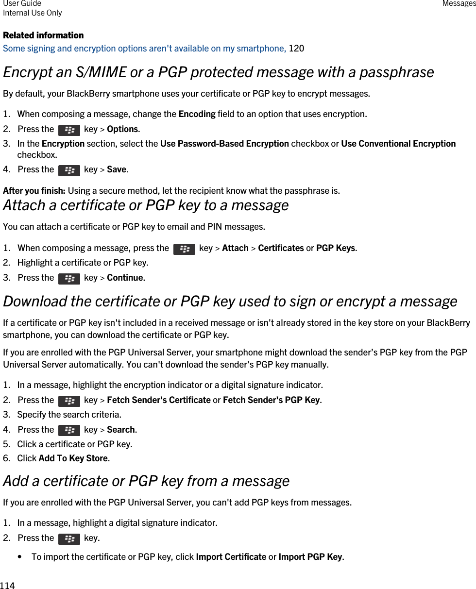 Related informationSome signing and encryption options aren&apos;t available on my smartphone, 120Encrypt an S/MIME or a PGP protected message with a passphraseBy default, your BlackBerry smartphone uses your certificate or PGP key to encrypt messages.1. When composing a message, change the Encoding field to an option that uses encryption.2.  Press the    key &gt; Options. 3. In the Encryption section, select the Use Password-Based Encryption checkbox or Use Conventional Encryption checkbox.4.  Press the    key &gt; Save. After you finish: Using a secure method, let the recipient know what the passphrase is.Attach a certificate or PGP key to a messageYou can attach a certificate or PGP key to email and PIN messages.1.  When composing a message, press the    key &gt; Attach &gt; Certificates or PGP Keys. 2. Highlight a certificate or PGP key.3.  Press the    key &gt; Continue. Download the certificate or PGP key used to sign or encrypt a messageIf a certificate or PGP key isn&apos;t included in a received message or isn&apos;t already stored in the key store on your BlackBerry smartphone, you can download the certificate or PGP key.If you are enrolled with the PGP Universal Server, your smartphone might download the sender’s PGP key from the PGP Universal Server automatically. You can&apos;t download the sender’s PGP key manually.1. In a message, highlight the encryption indicator or a digital signature indicator.2.  Press the    key &gt; Fetch Sender&apos;s Certificate or Fetch Sender&apos;s PGP Key. 3. Specify the search criteria.4.  Press the    key &gt; Search.5. Click a certificate or PGP key.6. Click Add To Key Store.Add a certificate or PGP key from a messageIf you are enrolled with the PGP Universal Server, you can&apos;t add PGP keys from messages.1. In a message, highlight a digital signature indicator.2.  Press the    key. • To import the certificate or PGP key, click Import Certificate or Import PGP Key.User GuideInternal Use Only Messages114 