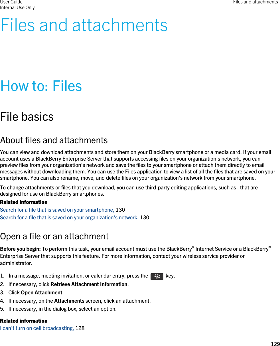 Files and attachmentsHow to: FilesFile basicsAbout files and attachmentsYou can view and download attachments and store them on your BlackBerry smartphone or a media card. If your email account uses a BlackBerry Enterprise Server that supports accessing files on your organization&apos;s network, you can preview files from your organization&apos;s network and save the files to your smartphone or attach them directly to email messages without downloading them. You can use the Files application to view a list of all the files that are saved on your smartphone. You can also rename, move, and delete files on your organization&apos;s network from your smartphone.To change attachments or files that you download, you can use third-party editing applications, such as , that are designed for use on BlackBerry smartphones.Related informationSearch for a file that is saved on your smartphone, 130Search for a file that is saved on your organization&apos;s network, 130Open a file or an attachmentBefore you begin: To perform this task, your email account must use the BlackBerry® Internet Service or a BlackBerry® Enterprise Server that supports this feature. For more information, contact your wireless service provider or administrator. 1.  In a message, meeting invitation, or calendar entry, press the    key. 2. If necessary, click Retrieve Attachment Information.3. Click Open Attachment.4. If necessary, on the Attachments screen, click an attachment.5. If necessary, in the dialog box, select an option.Related informationI can&apos;t turn on cell broadcasting, 128 User GuideInternal Use Only Files and attachments129 