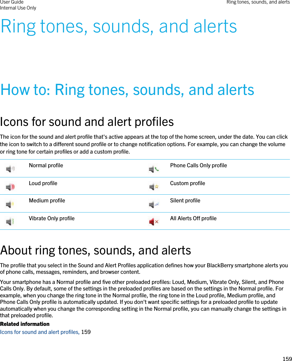 Ring tones, sounds, and alertsHow to: Ring tones, sounds, and alertsIcons for sound and alert profilesThe icon for the sound and alert profile that&apos;s active appears at the top of the home screen, under the date. You can click the icon to switch to a different sound profile or to change notification options. For example, you can change the volume or ring tone for certain profiles or add a custom profile. Normal profile  Phone Calls Only profile Loud profile  Custom profile Medium profile  Silent profile Vibrate Only profile  All Alerts Off profileAbout ring tones, sounds, and alertsThe profile that you select in the Sound and Alert Profiles application defines how your BlackBerry smartphone alerts you of phone calls, messages, reminders, and browser content.Your smartphone has a Normal profile and five other preloaded profiles: Loud, Medium, Vibrate Only, Silent, and Phone Calls Only. By default, some of the settings in the preloaded profiles are based on the settings in the Normal profile. For example, when you change the ring tone in the Normal profile, the ring tone in the Loud profile, Medium profile, and Phone Calls Only profile is automatically updated. If you don&apos;t want specific settings for a preloaded profile to update automatically when you change the corresponding setting in the Normal profile, you can manually change the settings in that preloaded profile.Related informationIcons for sound and alert profiles, 159 User GuideInternal Use Only Ring tones, sounds, and alerts159 
