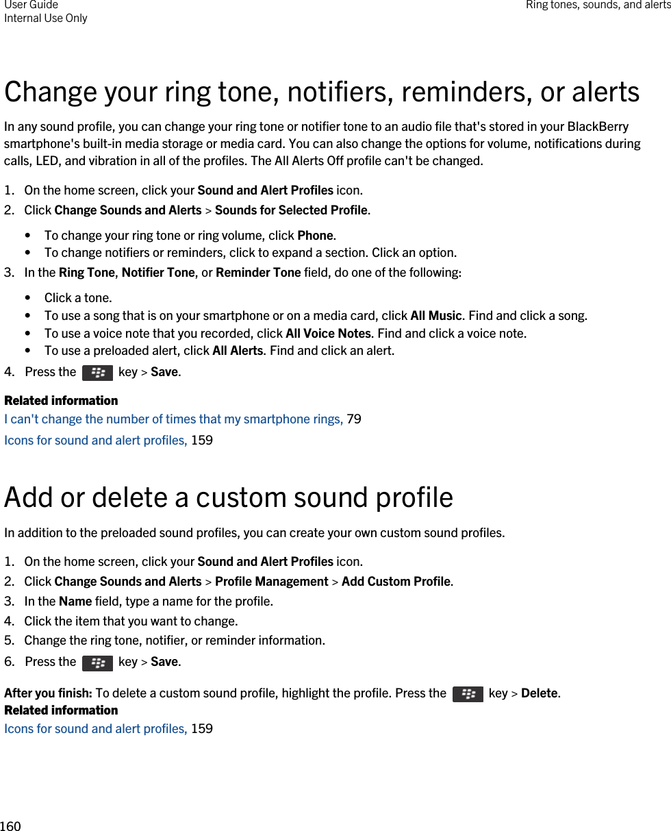 Change your ring tone, notifiers, reminders, or alertsIn any sound profile, you can change your ring tone or notifier tone to an audio file that&apos;s stored in your BlackBerry smartphone&apos;s built-in media storage or media card. You can also change the options for volume, notifications during calls, LED, and vibration in all of the profiles. The All Alerts Off profile can&apos;t be changed.1. On the home screen, click your Sound and Alert Profiles icon.2. Click Change Sounds and Alerts &gt; Sounds for Selected Profile.• To change your ring tone or ring volume, click Phone.• To change notifiers or reminders, click to expand a section. Click an option.3. In the Ring Tone, Notifier Tone, or Reminder Tone field, do one of the following:• Click a tone.• To use a song that is on your smartphone or on a media card, click All Music. Find and click a song.• To use a voice note that you recorded, click All Voice Notes. Find and click a voice note.• To use a preloaded alert, click All Alerts. Find and click an alert.4.  Press the    key &gt; Save. Related informationI can&apos;t change the number of times that my smartphone rings, 79 Icons for sound and alert profiles, 159 Add or delete a custom sound profileIn addition to the preloaded sound profiles, you can create your own custom sound profiles.1. On the home screen, click your Sound and Alert Profiles icon.2. Click Change Sounds and Alerts &gt; Profile Management &gt; Add Custom Profile.3. In the Name field, type a name for the profile.4. Click the item that you want to change.5. Change the ring tone, notifier, or reminder information.6.  Press the    key &gt; Save. After you finish: To delete a custom sound profile, highlight the profile. Press the    key &gt; Delete.Related informationIcons for sound and alert profiles, 159 User GuideInternal Use Only Ring tones, sounds, and alerts160 