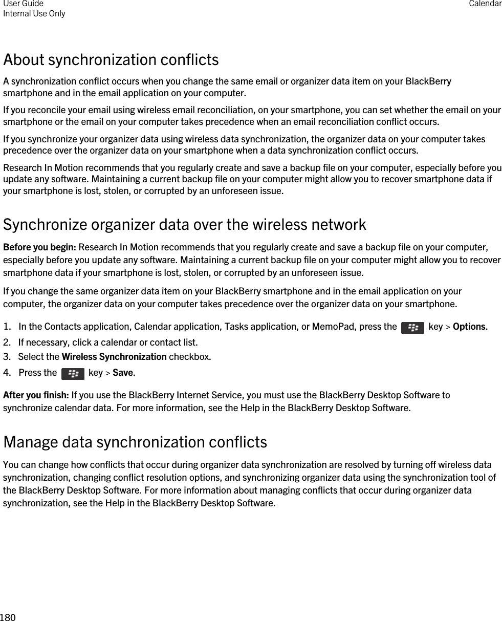 About synchronization conflictsA synchronization conflict occurs when you change the same email or organizer data item on your BlackBerry smartphone and in the email application on your computer.If you reconcile your email using wireless email reconciliation, on your smartphone, you can set whether the email on your smartphone or the email on your computer takes precedence when an email reconciliation conflict occurs.If you synchronize your organizer data using wireless data synchronization, the organizer data on your computer takes precedence over the organizer data on your smartphone when a data synchronization conflict occurs.Research In Motion recommends that you regularly create and save a backup file on your computer, especially before you update any software. Maintaining a current backup file on your computer might allow you to recover smartphone data if your smartphone is lost, stolen, or corrupted by an unforeseen issue.Synchronize organizer data over the wireless networkBefore you begin: Research In Motion recommends that you regularly create and save a backup file on your computer, especially before you update any software. Maintaining a current backup file on your computer might allow you to recover smartphone data if your smartphone is lost, stolen, or corrupted by an unforeseen issue.If you change the same organizer data item on your BlackBerry smartphone and in the email application on your computer, the organizer data on your computer takes precedence over the organizer data on your smartphone.1.  In the Contacts application, Calendar application, Tasks application, or MemoPad, press the    key &gt; Options. 2. If necessary, click a calendar or contact list.3. Select the Wireless Synchronization checkbox.4.  Press the    key &gt; Save. After you finish: If you use the BlackBerry Internet Service, you must use the BlackBerry Desktop Software to synchronize calendar data. For more information, see the Help in the BlackBerry Desktop Software.Manage data synchronization conflictsYou can change how conflicts that occur during organizer data synchronization are resolved by turning off wireless data synchronization, changing conflict resolution options, and synchronizing organizer data using the synchronization tool of the BlackBerry Desktop Software. For more information about managing conflicts that occur during organizer data synchronization, see the Help in the BlackBerry Desktop Software.User GuideInternal Use Only Calendar180 