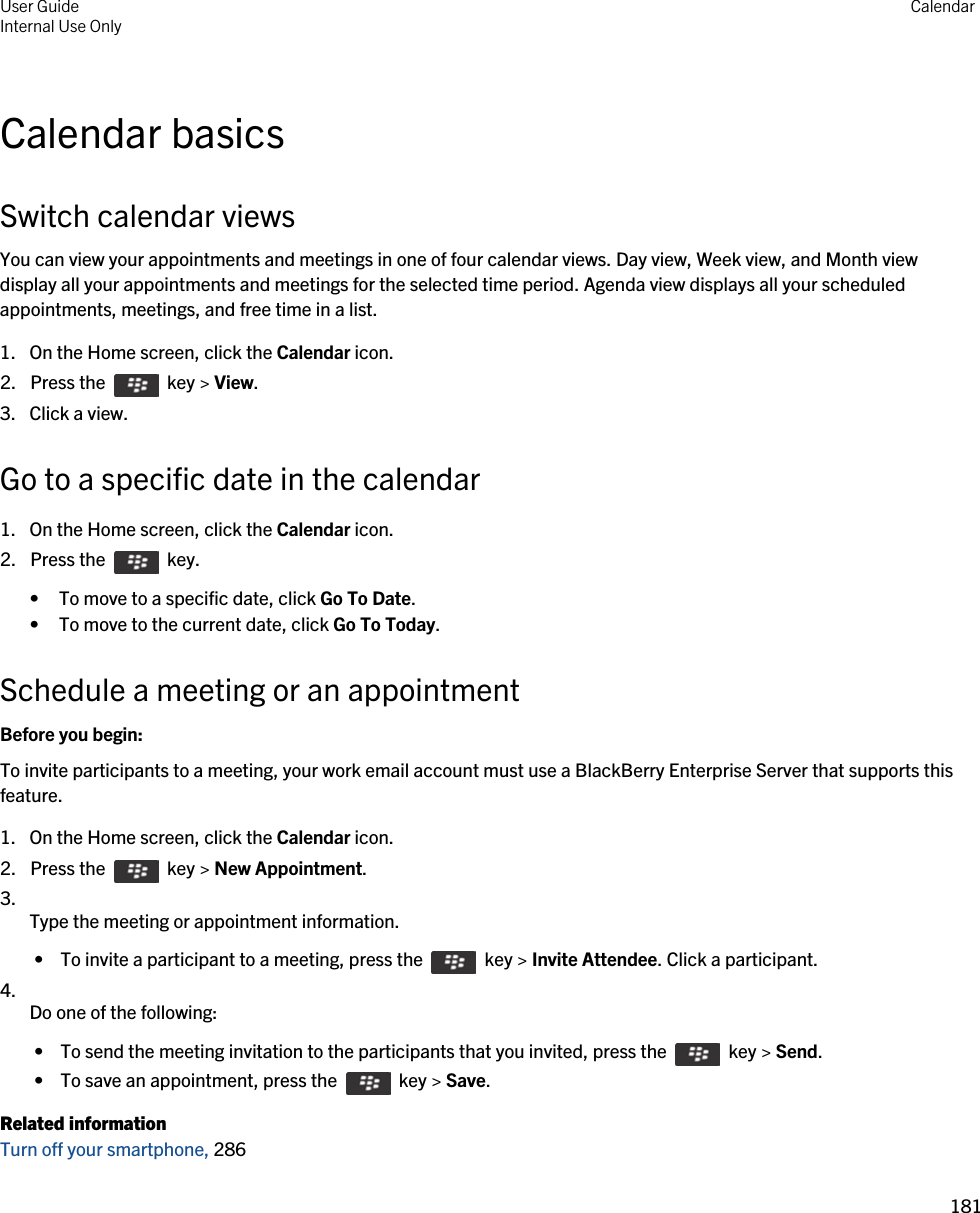 Calendar basicsSwitch calendar viewsYou can view your appointments and meetings in one of four calendar views. Day view, Week view, and Month view display all your appointments and meetings for the selected time period. Agenda view displays all your scheduled appointments, meetings, and free time in a list.1. On the Home screen, click the Calendar icon.2.  Press the    key &gt; View. 3. Click a view.Go to a specific date in the calendar1. On the Home screen, click the Calendar icon.2.  Press the    key. • To move to a specific date, click Go To Date.• To move to the current date, click Go To Today.Schedule a meeting or an appointmentBefore you begin: To invite participants to a meeting, your work email account must use a BlackBerry Enterprise Server that supports this feature.1. On the Home screen, click the Calendar icon.2.  Press the    key &gt; New Appointment.3.  Type the meeting or appointment information. •  To invite a participant to a meeting, press the    key &gt; Invite Attendee. Click a participant.4.  Do one of the following: •  To send the meeting invitation to the participants that you invited, press the    key &gt; Send. •  To save an appointment, press the    key &gt; Save.Related informationTurn off your smartphone, 286User GuideInternal Use Only Calendar181 