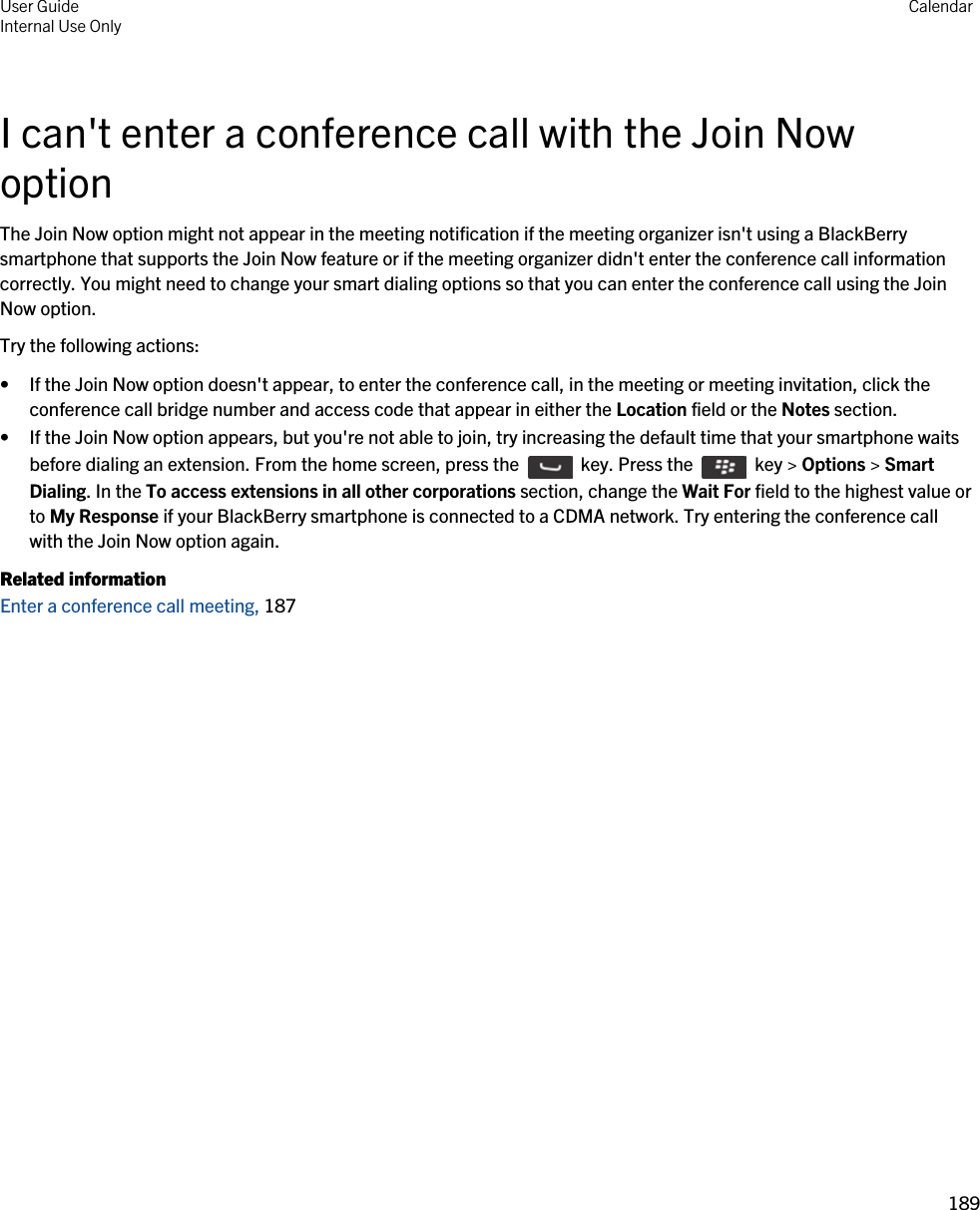 I can&apos;t enter a conference call with the Join Now optionThe Join Now option might not appear in the meeting notification if the meeting organizer isn&apos;t using a BlackBerry smartphone that supports the Join Now feature or if the meeting organizer didn&apos;t enter the conference call information correctly. You might need to change your smart dialing options so that you can enter the conference call using the Join Now option.Try the following actions:• If the Join Now option doesn&apos;t appear, to enter the conference call, in the meeting or meeting invitation, click the conference call bridge number and access code that appear in either the Location field or the Notes section.• If the Join Now option appears, but you&apos;re not able to join, try increasing the default time that your smartphone waits before dialing an extension. From the home screen, press the    key. Press the    key &gt; Options &gt; Smart Dialing. In the To access extensions in all other corporations section, change the Wait For field to the highest value or to My Response if your BlackBerry smartphone is connected to a CDMA network. Try entering the conference call with the Join Now option again.Related informationEnter a conference call meeting, 187 User GuideInternal Use Only Calendar189 