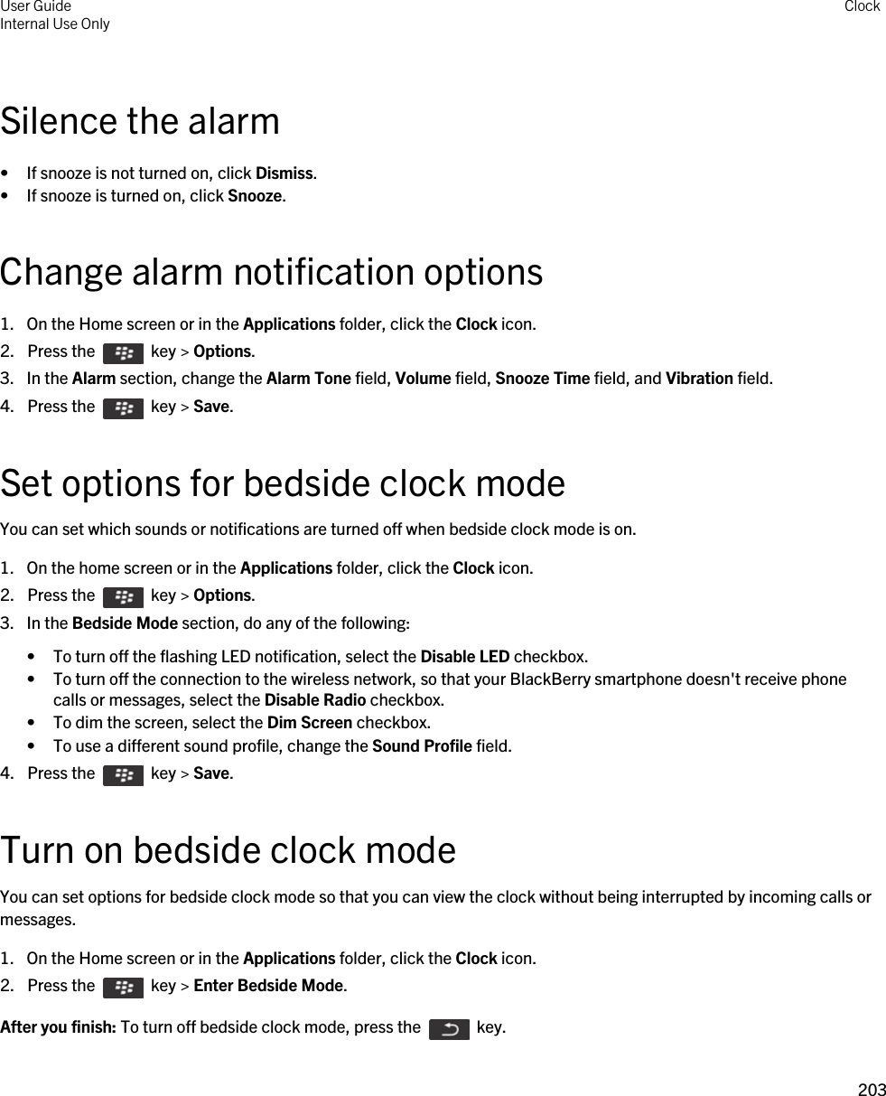 Silence the alarm• If snooze is not turned on, click Dismiss.• If snooze is turned on, click Snooze.Change alarm notification options1. On the Home screen or in the Applications folder, click the Clock icon.2.  Press the    key &gt; Options. 3. In the Alarm section, change the Alarm Tone field, Volume field, Snooze Time field, and Vibration field.4.  Press the    key &gt; Save. Set options for bedside clock modeYou can set which sounds or notifications are turned off when bedside clock mode is on.1. On the home screen or in the Applications folder, click the Clock icon.2.  Press the    key &gt; Options. 3. In the Bedside Mode section, do any of the following:• To turn off the flashing LED notification, select the Disable LED checkbox.• To turn off the connection to the wireless network, so that your BlackBerry smartphone doesn&apos;t receive phone calls or messages, select the Disable Radio checkbox.• To dim the screen, select the Dim Screen checkbox.• To use a different sound profile, change the Sound Profile field.4.  Press the    key &gt; Save. Turn on bedside clock modeYou can set options for bedside clock mode so that you can view the clock without being interrupted by incoming calls or messages.1. On the Home screen or in the Applications folder, click the Clock icon.2.  Press the    key &gt; Enter Bedside Mode.After you finish: To turn off bedside clock mode, press the    key.User GuideInternal Use Only Clock203 