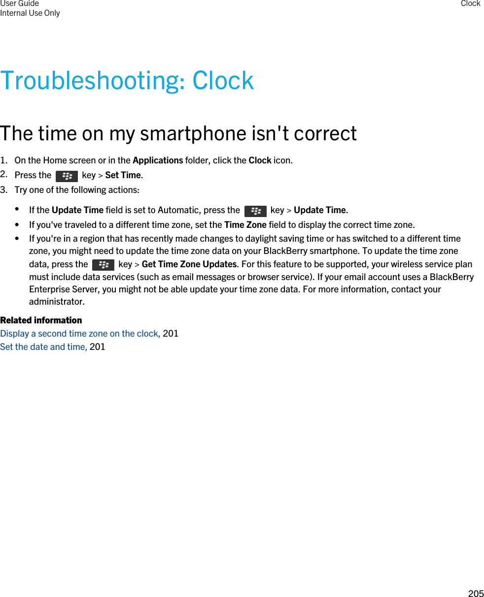 Troubleshooting: ClockThe time on my smartphone isn&apos;t correct1. On the Home screen or in the Applications folder, click the Clock icon.2. Press the    key &gt; Set Time.3. Try one of the following actions:•If the Update Time field is set to Automatic, press the    key &gt; Update Time.• If you&apos;ve traveled to a different time zone, set the Time Zone field to display the correct time zone.• If you&apos;re in a region that has recently made changes to daylight saving time or has switched to a different time zone, you might need to update the time zone data on your BlackBerry smartphone. To update the time zone data, press the    key &gt; Get Time Zone Updates. For this feature to be supported, your wireless service plan must include data services (such as email messages or browser service). If your email account uses a BlackBerry Enterprise Server, you might not be able update your time zone data. For more information, contact your administrator.Related informationDisplay a second time zone on the clock, 201 Set the date and time, 201 User GuideInternal Use Only Clock205 