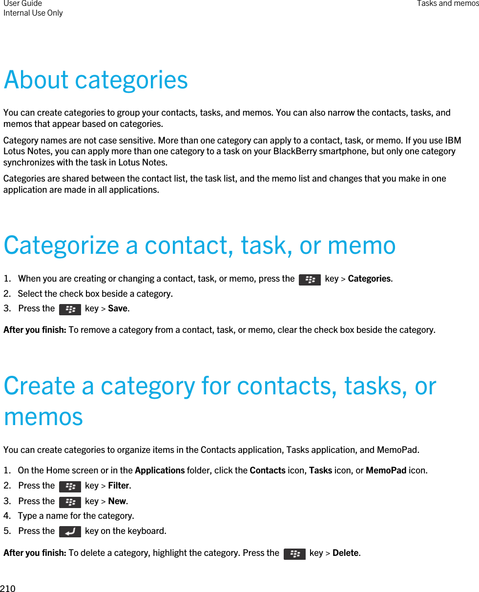 About categoriesYou can create categories to group your contacts, tasks, and memos. You can also narrow the contacts, tasks, and memos that appear based on categories.Category names are not case sensitive. More than one category can apply to a contact, task, or memo. If you use IBM Lotus Notes, you can apply more than one category to a task on your BlackBerry smartphone, but only one category synchronizes with the task in Lotus Notes.Categories are shared between the contact list, the task list, and the memo list and changes that you make in one application are made in all applications.Categorize a contact, task, or memo1.  When you are creating or changing a contact, task, or memo, press the    key &gt; Categories. 2. Select the check box beside a category.3.  Press the    key &gt; Save. After you finish: To remove a category from a contact, task, or memo, clear the check box beside the category.Create a category for contacts, tasks, or memosYou can create categories to organize items in the Contacts application, Tasks application, and MemoPad.1. On the Home screen or in the Applications folder, click the Contacts icon, Tasks icon, or MemoPad icon.2.  Press the    key &gt; Filter. 3.  Press the    key &gt; New. 4. Type a name for the category.5.  Press the    key on the keyboard. After you finish: To delete a category, highlight the category. Press the    key &gt; Delete.User GuideInternal Use Only Tasks and memos210 