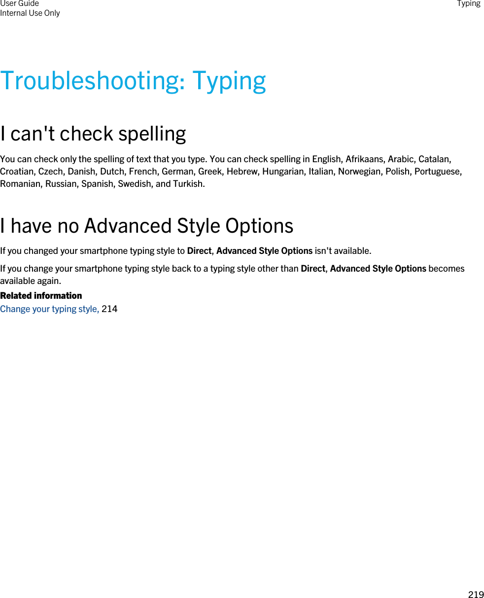 Troubleshooting: TypingI can&apos;t check spellingYou can check only the spelling of text that you type. You can check spelling in English, Afrikaans, Arabic, Catalan, Croatian, Czech, Danish, Dutch, French, German, Greek, Hebrew, Hungarian, Italian, Norwegian, Polish, Portuguese, Romanian, Russian, Spanish, Swedish, and Turkish.I have no Advanced Style OptionsIf you changed your smartphone typing style to Direct, Advanced Style Options isn&apos;t available.If you change your smartphone typing style back to a typing style other than Direct, Advanced Style Options becomes available again.Related informationChange your typing style, 214 User GuideInternal Use Only Typing219 