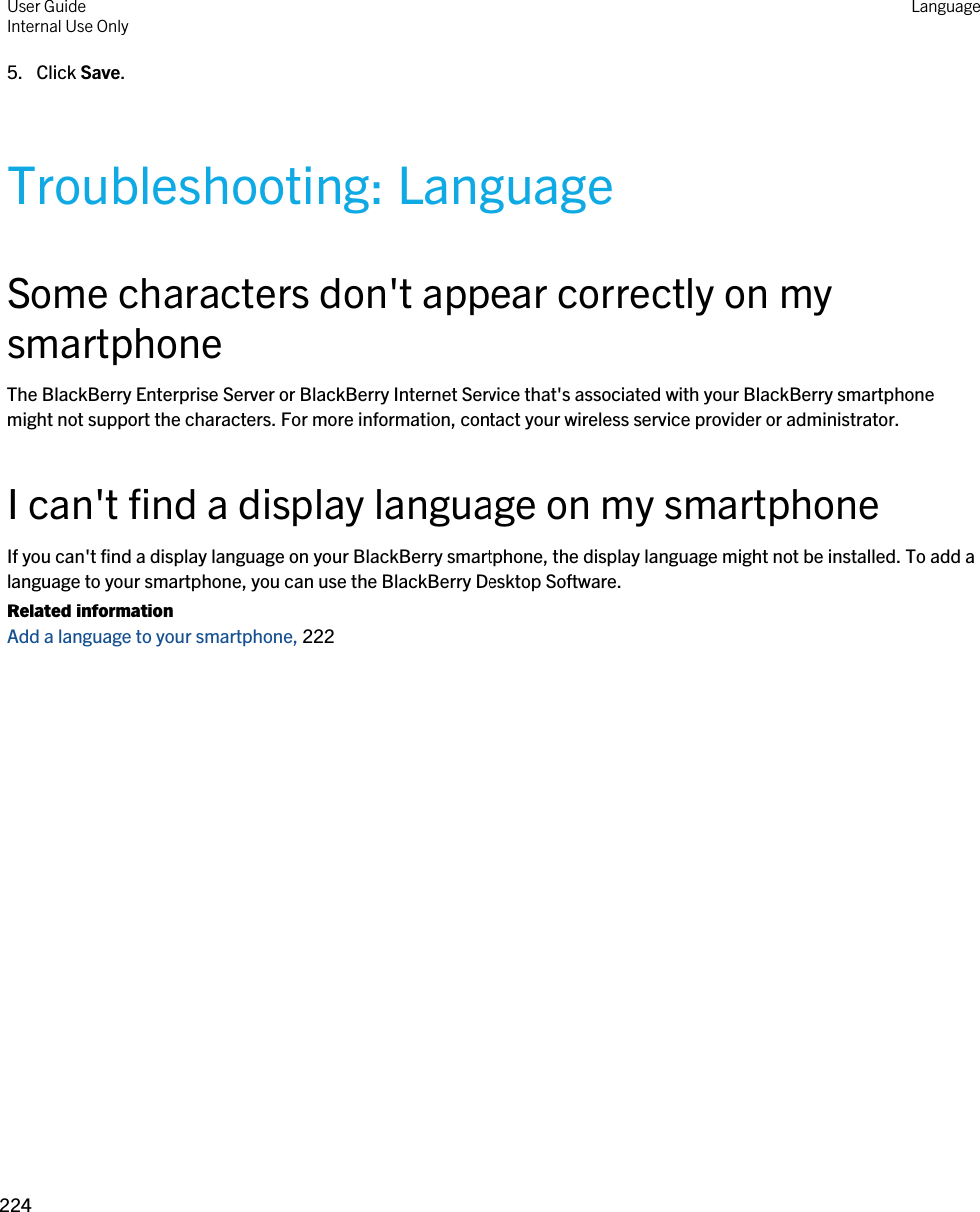 5. Click Save.Troubleshooting: LanguageSome characters don&apos;t appear correctly on my smartphoneThe BlackBerry Enterprise Server or BlackBerry Internet Service that&apos;s associated with your BlackBerry smartphone might not support the characters. For more information, contact your wireless service provider or administrator.I can&apos;t find a display language on my smartphoneIf you can&apos;t find a display language on your BlackBerry smartphone, the display language might not be installed. To add a language to your smartphone, you can use the BlackBerry Desktop Software.Related informationAdd a language to your smartphone, 222 User GuideInternal Use Only Language224 