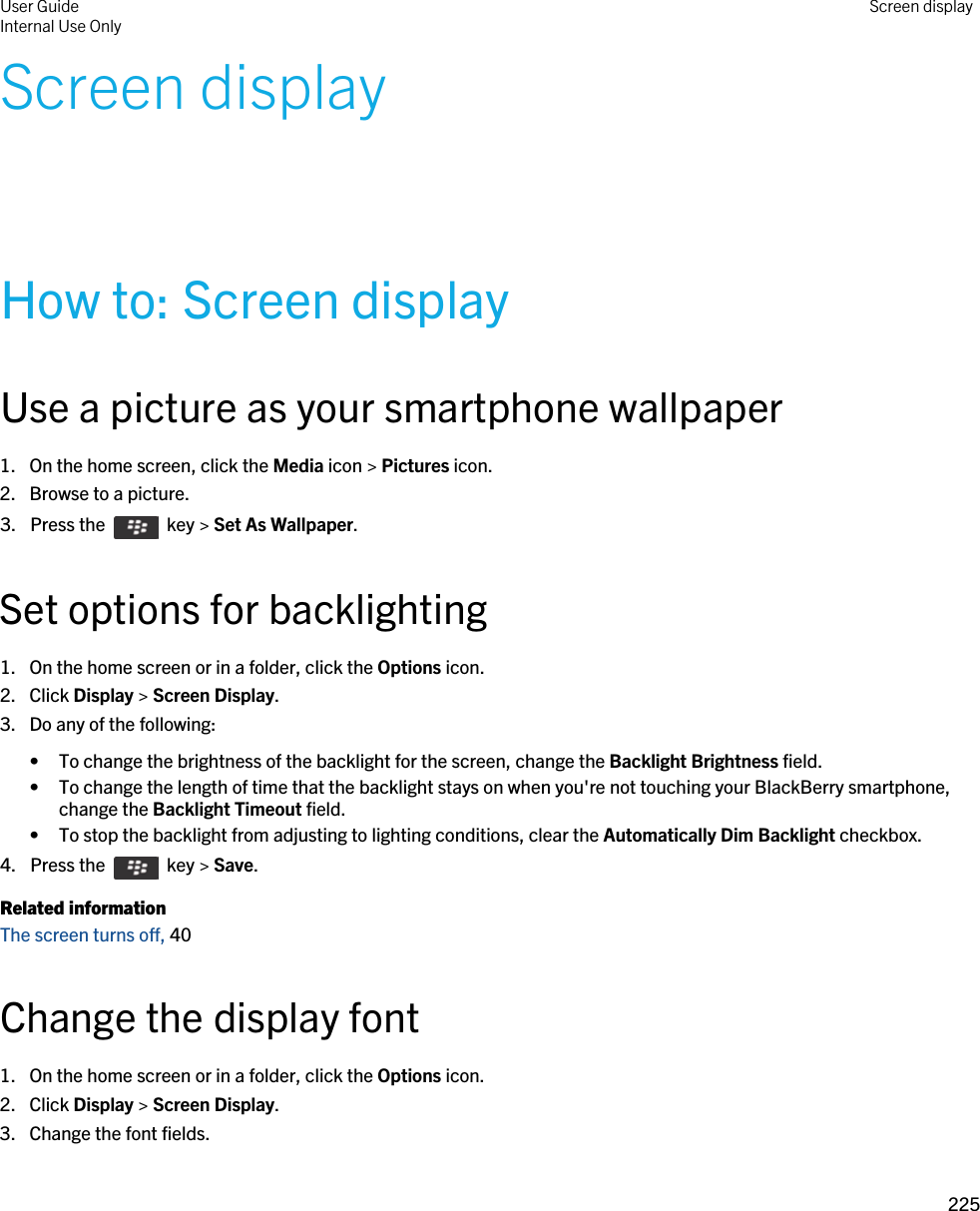 Screen displayHow to: Screen displayUse a picture as your smartphone wallpaper1. On the home screen, click the Media icon &gt; Pictures icon.2. Browse to a picture.3.  Press the    key &gt; Set As Wallpaper. Set options for backlighting1. On the home screen or in a folder, click the Options icon.2. Click Display &gt; Screen Display.3. Do any of the following:• To change the brightness of the backlight for the screen, change the Backlight Brightness field.• To change the length of time that the backlight stays on when you&apos;re not touching your BlackBerry smartphone, change the Backlight Timeout field.• To stop the backlight from adjusting to lighting conditions, clear the Automatically Dim Backlight checkbox.4.  Press the    key &gt; Save. Related informationThe screen turns off, 40 Change the display font1. On the home screen or in a folder, click the Options icon.2. Click Display &gt; Screen Display.3. Change the font fields.User GuideInternal Use Only Screen display225 