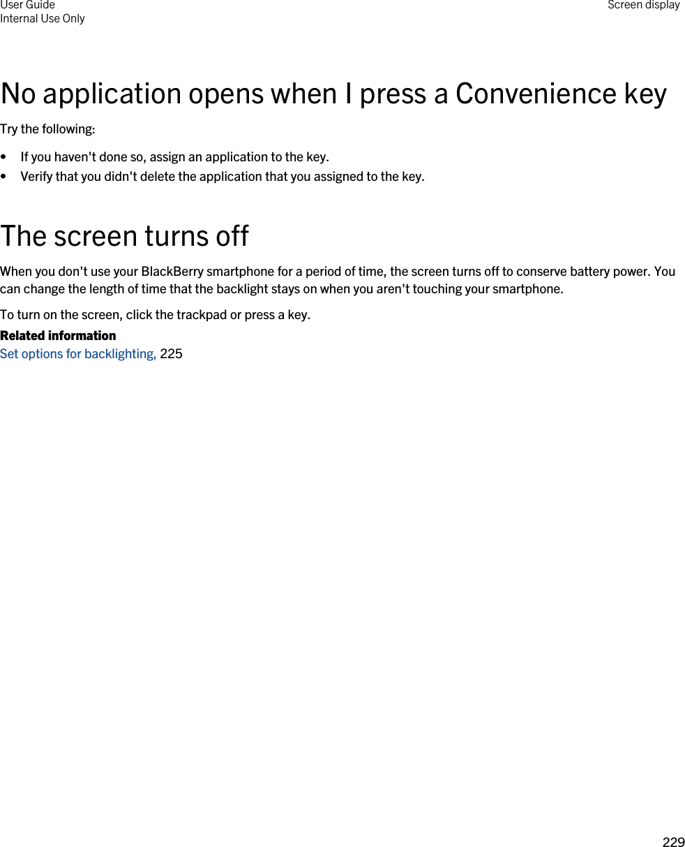 No application opens when I press a Convenience keyTry the following:• If you haven&apos;t done so, assign an application to the key.• Verify that you didn&apos;t delete the application that you assigned to the key.The screen turns offWhen you don&apos;t use your BlackBerry smartphone for a period of time, the screen turns off to conserve battery power. You can change the length of time that the backlight stays on when you aren&apos;t touching your smartphone.To turn on the screen, click the trackpad or press a key.Related informationSet options for backlighting, 225 User GuideInternal Use Only Screen display229 