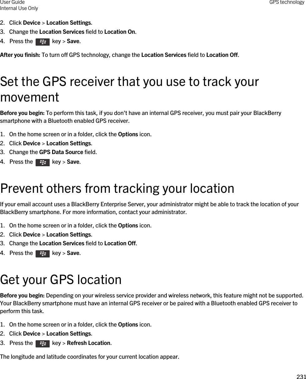 2. Click Device &gt; Location Settings.3. Change the Location Services field to Location On.4.  Press the    key &gt; Save. After you finish: To turn off GPS technology, change the Location Services field to Location Off.Set the GPS receiver that you use to track your movementBefore you begin: To perform this task, if you don&apos;t have an internal GPS receiver, you must pair your BlackBerry smartphone with a Bluetooth enabled GPS receiver.1. On the home screen or in a folder, click the Options icon.2. Click Device &gt; Location Settings.3. Change the GPS Data Source field.4.  Press the    key &gt; Save. Prevent others from tracking your locationIf your email account uses a BlackBerry Enterprise Server, your administrator might be able to track the location of your BlackBerry smartphone. For more information, contact your administrator.1. On the home screen or in a folder, click the Options icon.2. Click Device &gt; Location Settings.3. Change the Location Services field to Location Off.4.  Press the    key &gt; Save. Get your GPS locationBefore you begin: Depending on your wireless service provider and wireless network, this feature might not be supported. Your BlackBerry smartphone must have an internal GPS receiver or be paired with a Bluetooth enabled GPS receiver to perform this task.1. On the home screen or in a folder, click the Options icon.2. Click Device &gt; Location Settings.3.  Press the    key &gt; Refresh Location. The longitude and latitude coordinates for your current location appear.User GuideInternal Use Only GPS technology231 