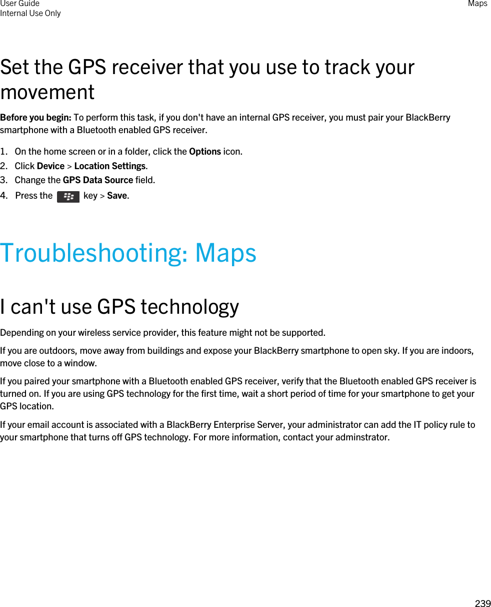 Set the GPS receiver that you use to track your movementBefore you begin: To perform this task, if you don&apos;t have an internal GPS receiver, you must pair your BlackBerry smartphone with a Bluetooth enabled GPS receiver.1. On the home screen or in a folder, click the Options icon.2. Click Device &gt; Location Settings.3. Change the GPS Data Source field.4.  Press the    key &gt; Save. Troubleshooting: MapsI can&apos;t use GPS technologyDepending on your wireless service provider, this feature might not be supported. If you are outdoors, move away from buildings and expose your BlackBerry smartphone to open sky. If you are indoors, move close to a window.If you paired your smartphone with a Bluetooth enabled GPS receiver, verify that the Bluetooth enabled GPS receiver is turned on. If you are using GPS technology for the first time, wait a short period of time for your smartphone to get your GPS location.If your email account is associated with a BlackBerry Enterprise Server, your administrator can add the IT policy rule to your smartphone that turns off GPS technology. For more information, contact your adminstrator.User GuideInternal Use Only Maps239 