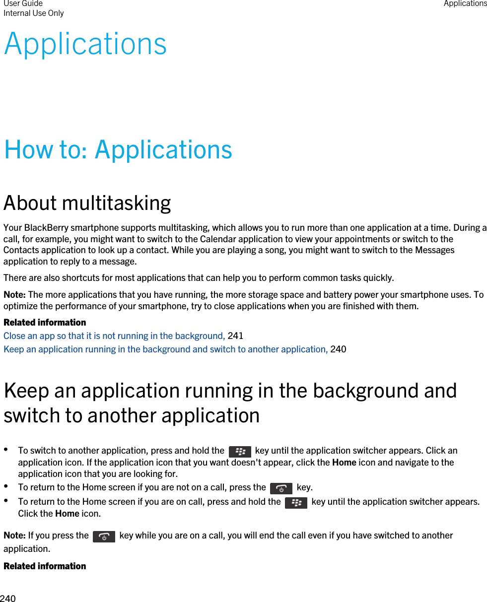 ApplicationsHow to: ApplicationsAbout multitaskingYour BlackBerry smartphone supports multitasking, which allows you to run more than one application at a time. During a call, for example, you might want to switch to the Calendar application to view your appointments or switch to the Contacts application to look up a contact. While you are playing a song, you might want to switch to the Messages application to reply to a message.There are also shortcuts for most applications that can help you to perform common tasks quickly.Note: The more applications that you have running, the more storage space and battery power your smartphone uses. To optimize the performance of your smartphone, try to close applications when you are finished with them.Related informationClose an app so that it is not running in the background, 241Keep an application running in the background and switch to another application, 240Keep an application running in the background and switch to another application•To switch to another application, press and hold the    key until the application switcher appears. Click an application icon. If the application icon that you want doesn&apos;t appear, click the Home icon and navigate to the application icon that you are looking for.•To return to the Home screen if you are not on a call, press the    key. •To return to the Home screen if you are on call, press and hold the    key until the application switcher appears. Click the Home icon.Note: If you press the    key while you are on a call, you will end the call even if you have switched to another application.Related informationUser GuideInternal Use Only Applications240 