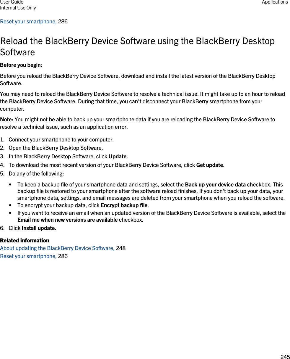 Reset your smartphone, 286Reload the BlackBerry Device Software using the BlackBerry Desktop SoftwareBefore you begin: Before you reload the BlackBerry Device Software, download and install the latest version of the BlackBerry Desktop Software.You may need to reload the BlackBerry Device Software to resolve a technical issue. It might take up to an hour to reload the BlackBerry Device Software. During that time, you can&apos;t disconnect your BlackBerry smartphone from your computer.Note: You might not be able to back up your smartphone data if you are reloading the BlackBerry Device Software to resolve a technical issue, such as an application error.1. Connect your smartphone to your computer.2. Open the BlackBerry Desktop Software.3. In the BlackBerry Desktop Software, click Update.4. To download the most recent version of your BlackBerry Device Software, click Get update.5. Do any of the following:• To keep a backup file of your smartphone data and settings, select the Back up your device data checkbox. This backup file is restored to your smartphone after the software reload finishes. If you don&apos;t back up your data, your smartphone data, settings, and email messages are deleted from your smartphone when you reload the software.• To encrypt your backup data, click Encrypt backup file.• If you want to receive an email when an updated version of the BlackBerry Device Software is available, select the Email me when new versions are available checkbox.6. Click Install update.Related informationAbout updating the BlackBerry Device Software, 248Reset your smartphone, 286User GuideInternal Use Only Applications245 
