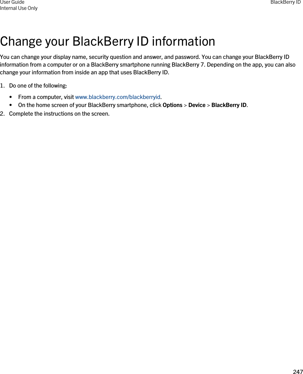 Change your BlackBerry ID informationYou can change your display name, security question and answer, and password. You can change your BlackBerry ID information from a computer or on a BlackBerry smartphone running BlackBerry 7. Depending on the app, you can also change your information from inside an app that uses BlackBerry ID.1. Do one of the following:• From a computer, visit www.blackberry.com/blackberryid.• On the home screen of your BlackBerry smartphone, click Options &gt; Device &gt; BlackBerry ID.2. Complete the instructions on the screen.User GuideInternal Use Only BlackBerry ID247 