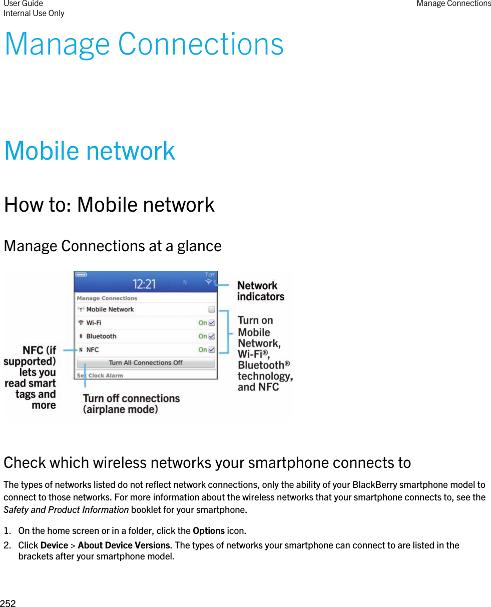 Manage ConnectionsMobile networkHow to: Mobile networkManage Connections at a glance  Check which wireless networks your smartphone connects toThe types of networks listed do not reflect network connections, only the ability of your BlackBerry smartphone model to connect to those networks. For more information about the wireless networks that your smartphone connects to, see the Safety and Product Information booklet for your smartphone.1. On the home screen or in a folder, click the Options icon.2. Click Device &gt; About Device Versions. The types of networks your smartphone can connect to are listed in the brackets after your smartphone model.User GuideInternal Use Only Manage Connections252 
