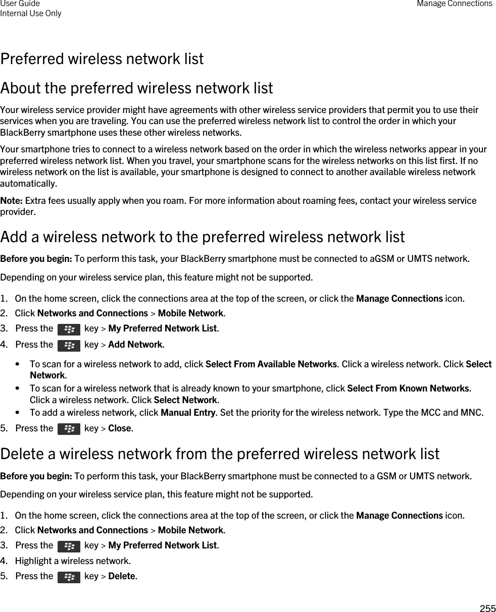 Preferred wireless network listAbout the preferred wireless network listYour wireless service provider might have agreements with other wireless service providers that permit you to use their services when you are traveling. You can use the preferred wireless network list to control the order in which your BlackBerry smartphone uses these other wireless networks.Your smartphone tries to connect to a wireless network based on the order in which the wireless networks appear in your preferred wireless network list. When you travel, your smartphone scans for the wireless networks on this list first. If no wireless network on the list is available, your smartphone is designed to connect to another available wireless network automatically.Note: Extra fees usually apply when you roam. For more information about roaming fees, contact your wireless service provider.Add a wireless network to the preferred wireless network listBefore you begin: To perform this task, your BlackBerry smartphone must be connected to aGSM or UMTS network.Depending on your wireless service plan, this feature might not be supported.1. On the home screen, click the connections area at the top of the screen, or click the Manage Connections icon.2. Click Networks and Connections &gt; Mobile Network.3.  Press the    key &gt; My Preferred Network List. 4.  Press the    key &gt; Add Network. • To scan for a wireless network to add, click Select From Available Networks. Click a wireless network. Click Select Network.• To scan for a wireless network that is already known to your smartphone, click Select From Known Networks. Click a wireless network. Click Select Network.• To add a wireless network, click Manual Entry. Set the priority for the wireless network. Type the MCC and MNC.5.  Press the    key &gt; Close.Delete a wireless network from the preferred wireless network listBefore you begin: To perform this task, your BlackBerry smartphone must be connected to a GSM or UMTS network.Depending on your wireless service plan, this feature might not be supported.1. On the home screen, click the connections area at the top of the screen, or click the Manage Connections icon.2. Click Networks and Connections &gt; Mobile Network.3.  Press the    key &gt; My Preferred Network List. 4. Highlight a wireless network.5.  Press the    key &gt; Delete. User GuideInternal Use Only Manage Connections255 